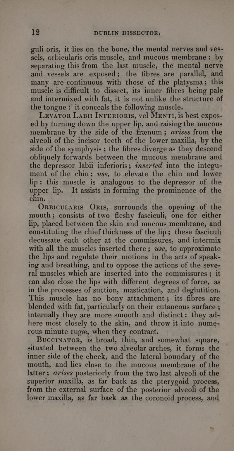 guli oris, it lies on the bone, the mental nerves and ves- sels, orbicularis oris muscle, and mucous membrane: by separating this from the last muscle, the mental nerve and vessels are exposed; the fibres are parallel, and many are continuous with those of the platysma; this muscle is difficult to dissect, its inner fibres being pale and intermixed with fat, it is not unlike the structure of the tongue: it conceals the following muscle. Levator Labi InFertoris, vel MENTI, is best expos- ed by turning down the upper lip, and raising the mucous membrane by the side of the frenum; arises from the alveoli of the incisor teeth of the lower maxilla, by the side of the symphysis ; the fibres diverge as they descend obliquely forwards between the mucous membrane and the depressor labii inferioris; inserted into the integu- ment of the chin; wse, to elevate the chin and lower lip: this muscle is analogous to the depressor of the upper lip. It assists in forming the prominence of the chin. ORBICULARIS ORIs, surrounds the opening of the mouth; consists of two fleshy fasciculi, one for either lip, placed between the skin and mucous membrane, and constituting the chief thickness of the lip; these fasciculi decussate each other at the commissures, and intermix with all the muscles inserted there; wse, to approximate the lips and regulate their motions in the acts of speak- ing and breathing, and to oppose the actions of the seve- ral muscles which are inserted into the commissures ; it can also close the lips with different degrees of force, as in the processes of suction, mastication, and deglutition. This muscle has no bony attachment; its fibres are blended with fat, particularly on their cutaneous surface ; internally they are more smooth and distinct: they ad- here most closely to the skin, and throw it into nume- rous minute ruge, when they contract. BuccinaTor, is broad, thin, and somewhat square, situated between the two alveolar arches, it forms the inner side of the cheek, and the lateral boundary of the mouth, and lies close to the mucous membrane of the latter ; arises posteriorly from the two last alveoli of the superior maxilla, as far back as the pterygoid process, from the external surface of the posterior alveoli of the lower maxilla, as far back as the coronoid process, and