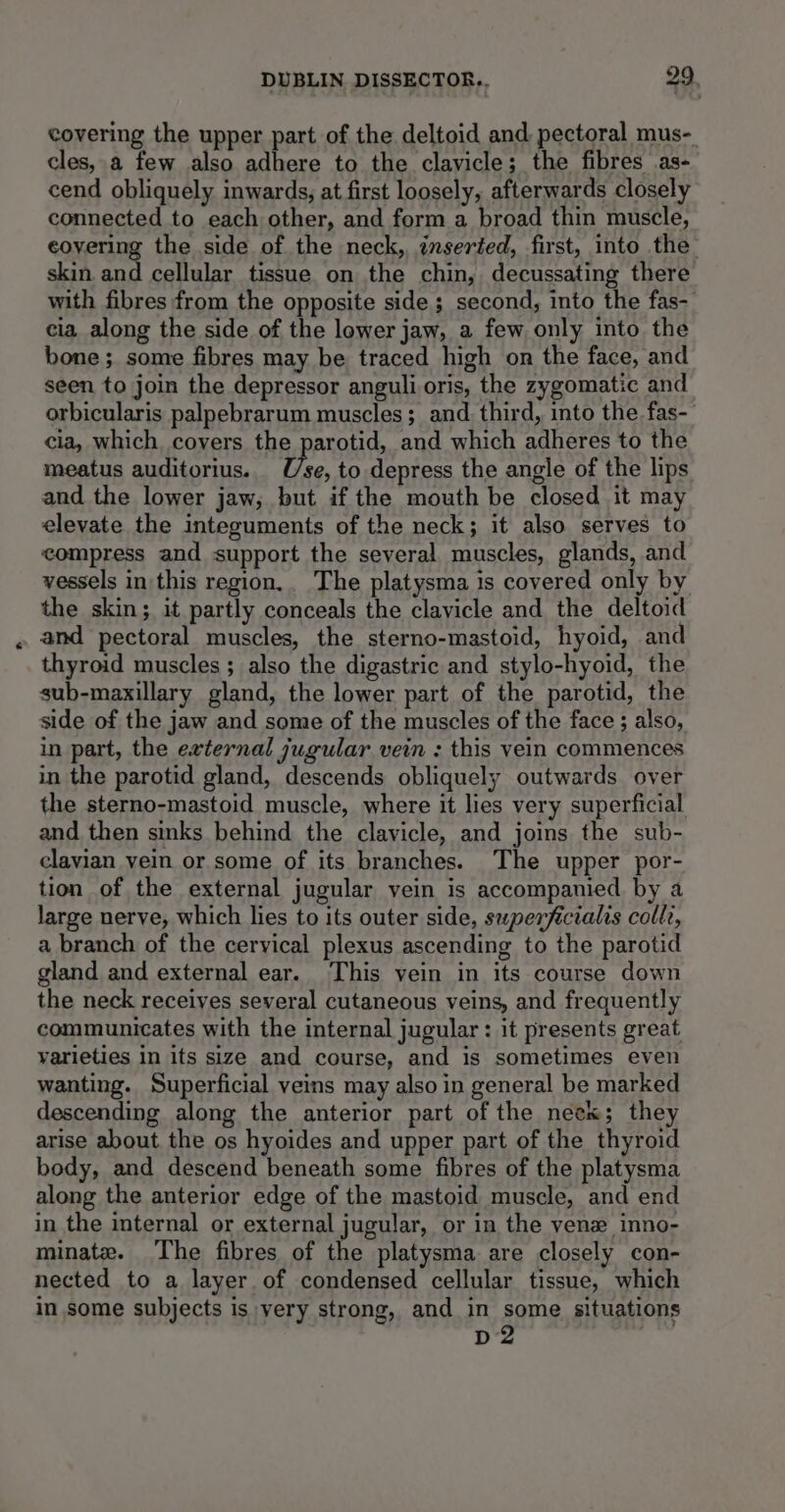 covering the upper part of the deltoid and. pectoral mus-. cles, a few also adhere to the clavicle; the fibres as- cend obliquely inwards, at first loosely, afterwards closely connected to each other, and form a broad thin muscle, covering the side of the neck, inserted, first, into the skin and cellular tissue on the chin, decussating there with fibres from the opposite side ; second, into the fas-- cia along the side of the lower jaw, a few only into the bone; some fibres may be traced high on the face, and seen to join the depressor anguli oris, the zygomatic and orbicularis palpebrarum muscles ; and. third, into the fas- cia, which covers the parotid, and which adheres to the meatus auditorius. Use, to depress the angle of the lips and the lower jaw, but if the mouth be closed it may elevate the integuments of the neck; it also serves to compress and support the several muscles, glands, and vessels in this region. The platysma is covered only by the skin; it partly conceals the clavicle and the deltoid and pectoral muscles, the sterno-mastoid, hyoid, and thyroid muscles ; also the digastric and stylo-hyoid, the sub-maxillary gland, the lower part of the parotid, the side of the jaw and some of the muscles of the face ; also, in part, the external jugular vein : this vein commences in the parotid gland, descends obliquely outwards over the sterno-mastoid muscle, where it lies very superficial and then sinks behind the clavicle, and joins the sub- clavian vein or some of its branches. The upper por- tion of the external jugular vein is accompanied by a large nerve, which lies to its outer side, swperficialis colle, a branch of the cervical plexus ascending to the parotid gland and external ear. This vein in its course down the neck receives several cutaneous veins, and frequently communicates with the internal jugular : it presents great varieties in its size and course, and is sometimes even wanting. Superficial veins may also in general be marked descending along the anterior part of the neek; they arise about the os hyoides and upper part of the thyroid body, and descend beneath some fibres of the platysma along the anterior edge of the mastoid muscle, and end in the internal or external jugular, or in the yen inno- minate. The fibres of the platysma are closely con- nected to a layer of condensed cellular tissue, which in some subjects is very strong, and in some situations D2 3
