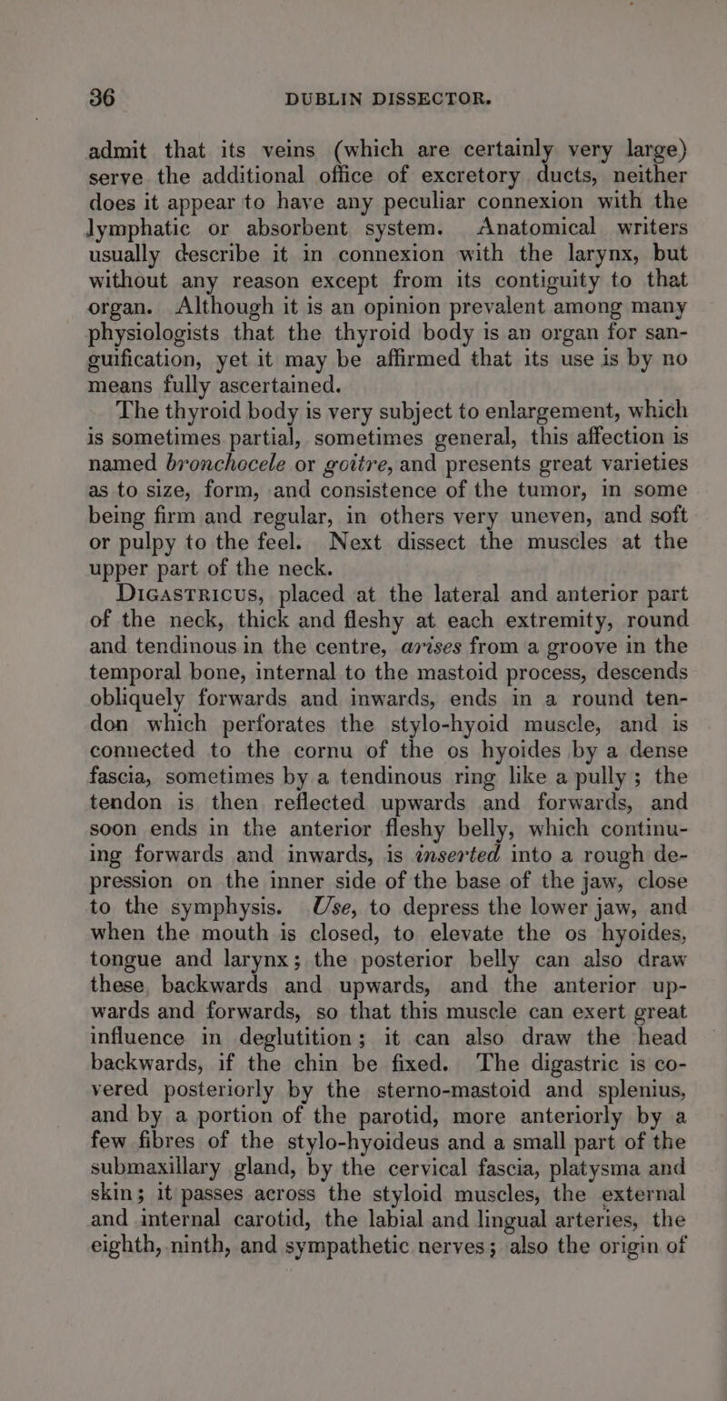 admit that its veins (which are certainly very large) serve the additional office of excretory ducts, neither does it appear to have any peculiar connexion with the lymphatic or absorbent system. Anatomical writers usually describe it in connexion with the larynx, but without any reason except from its contiguity to that organ. Although it is an opinion prevalent among many physiologists that the thyroid body is an organ for san- guification, yet it may be affirmed that its use is by no means fully ascertained. The thyroid body is very subject to enlargement, which is sometimes partial, sometimes general, this affection is named bronchocele or goitre, and presents great varieties as to size, form, and consistence of the tumor, in some being firm and regular, in others very uneven, and soft or pulpy to the feel. Next dissect the muscles at the upper part of the neck. Dicastricus, placed at the lateral and anterior part of the neck, thick and fleshy at each extremity, round and tendinous in the centre, arises from a groove in the temporal bone, internal to the mastoid process, descends obliquely forwards and inwards, ends in a round ten- don which perforates the stylo-hyoid muscle, and is connected to the cornu of the os hyoides by a dense fascia, sometimes by a tendinous ring like a pully; the tendon is then reflected upwards and forwards, and soon ends in the anterior fleshy belly, which continu- ing forwards and inwards, is inserted into a rough de- pression on the inner side of the base of the jaw, close to the symphysis. Use, to depress the lower jaw, and when the mouth is closed, to elevate the os hyoides, tongue and larynx; the posterior belly can also draw these, backwards and upwards, and the anterior up- wards and forwards, so that this muscle can exert great influence in deglutition; it can also draw the head backwards, if the chin be fixed. The digastric is co- yered posteriorly by the sterno-mastoid and splenius, and by a portion of the parotid, more anteriorly by a few fibres of the stylo-hyoideus and a small part of the submaxillary gland, by the cervical fascia, platysma and skin; it passes across the styloid muscles, the external and internal carotid, the labial and lingual arteries, the eighth, ninth, and sympathetic nerves; also the origin of