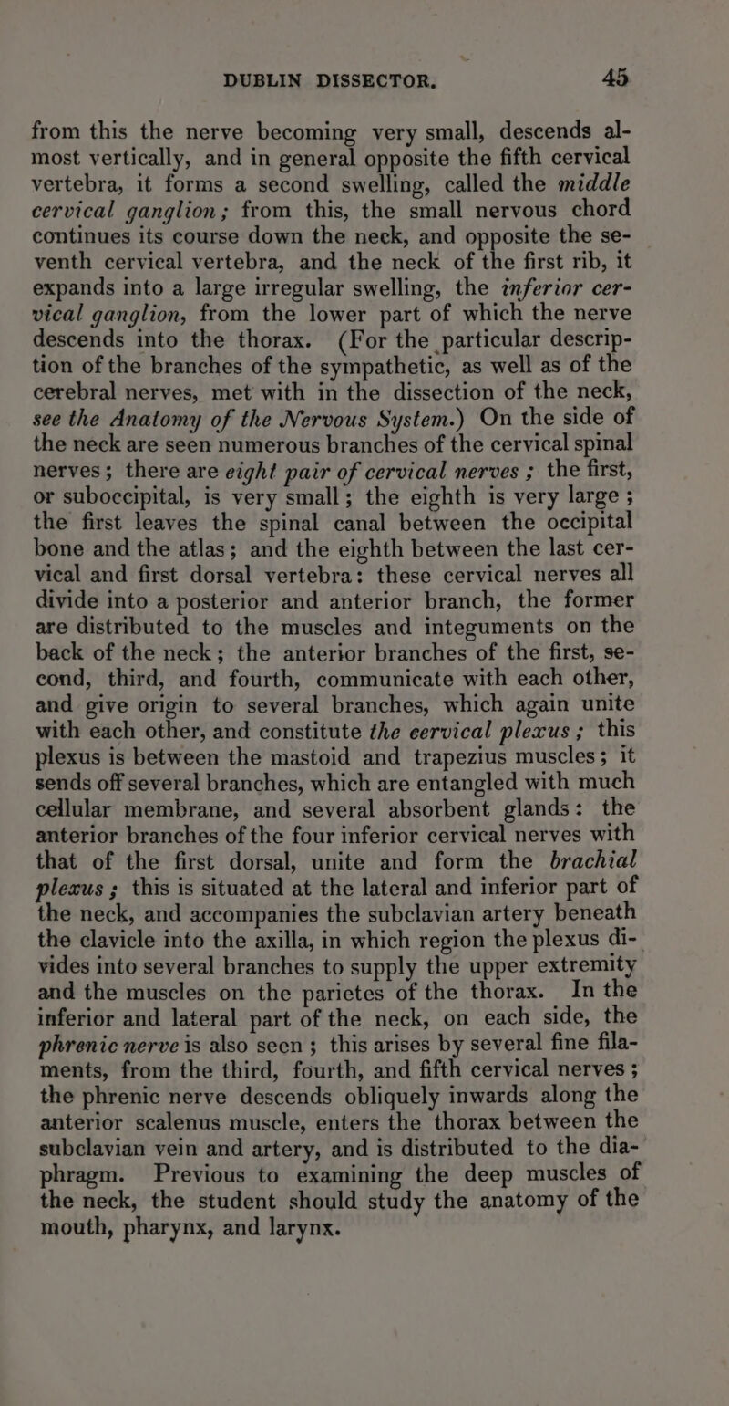from this the nerve becoming very small, descends al- most vertically, and in general opposite the fifth cervical vertebra, it forms a second swelling, called the middle cervical ganglion; from this, the small nervous chord continues its course down the neck, and opposite the se- venth cervical vertebra, and the neck of the first rib, it expands into a large irregular swelling, the inferior cer- vical ganglion, from the lower part of which the nerve descends into the thorax. (For the particular descrip- tion of the branches of the sympathetic, as well as of the cerebral nerves, met with in the dissection of the neck, see the Anatomy of the Nervous System.) On the side of the neck are seen numerous branches of the cervical spinal nerves; there are eight pair of cervical nerves ; the first, or suboccipital, is very small; the eighth is very large ; the first leaves the spinal canal between the occipital bone and the atlas; and the eighth between the last cer- vical and first dorsal vertebra: these cervical nerves all divide into a posterior and anterior branch, the former are distributed to the muscles and integuments on the back of the neck; the anterior branches of the first, se- eond, third, and fourth, communicate with each other, and give origin to several branches, which again unite with each other, and constitute the eervical plexus ; this plexus is between the mastoid and trapezius muscles; it sends off several branches, which are entangled with much cellular membrane, and several absorbent glands: the anterior branches of the four inferior cervical nerves with that of the first dorsal, unite and form the brachial plexus ; this is situated at the lateral and inferior part of the neck, and accompanies the subclavian artery beneath the clavicle into the axilla, in which region the plexus di-_ vides into several branches to supply the upper extremity and the muscles on the parietes of the thorax. In the inferior and lateral part of the neck, on each side, the phrenic nerve is also seen ; this arises by several fine fila- ments, from the third, fourth, and fifth cervical nerves ; the phrenic nerve descends obliquely inwards along the anterior scalenus muscle, enters the thorax between the subclavian vein and artery, and is distributed to the dia- phragm. Previous to examining the deep muscles of the neck, the student should study the anatomy of the mouth, pharynx, and larynx.