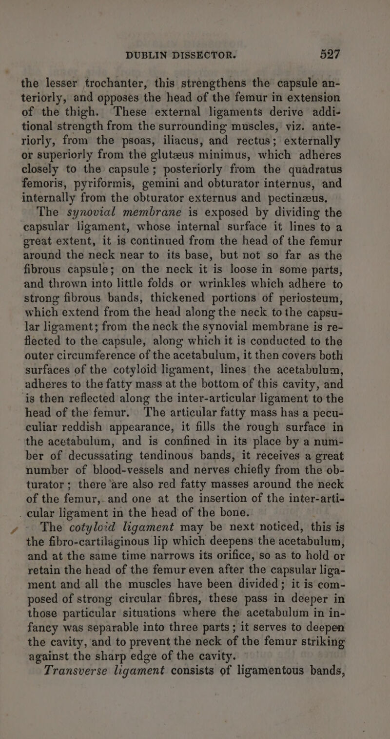 the lesser trochanter, this strengthens the capsule an- teriorly, and opposes the head of the femur in extension of the thigh. These external ligaments derive addi- tional strength from the surrounding muscles, viz. ante- riorly, from the psoas, iliacus, and rectus; externally or superiorly from the gluteus minimus, which adheres closely to the capsule; posteriorly from the quadratus femoris, pyriformis, gemini and obturator internus, and internally from the obturator externus and pectinzus. The synovial membrane is exposed by dividing the capsular ligament, whose internal surface it lines to a great extent, it is continued from the head of the femur around the neck near to its base, but not so far as the fibrous capsule; on the neck it is loose in some parts, and thrown into little folds or wrinkles which adhere to strong fibrous bands, thickened portions of periosteum, which extend from the head along the neck to the capsu- lar ligament; from the neck the synovial membrane is re- flected to the capsule, along which it is conducted to the outer circumference of the acetabulum, it then covers both surfaces of the cotyloid ligament, lines the acetabulum, adheres to the fatty mass at the bottom of this cavity, and ‘is then reflected along the inter-articular ligament to the head of the femur. The articular fatty mass has a pecu- culiar reddish appearance, it fills the rough surface in the acetabulum, and is confined in its place by a num- ber of decussating tendinous bands, it receives a great number of blood-vessels and nerves chiefly from the ob- turator; there are also red fatty masses around the neck of the femur, and one at the insertion of the inter-arti- . cular ligament in the head of the bone. The cotyloid ligament may be next noticed, this is the fibro-cartilaginous lip which deepens the acetabulum, and at the same time narrows its orifice, so as to hold or retain the head of the femur even after the capsular liga- ment and all the muscles have been divided; it is com- posed of strong circular fibres, these pass in deeper in those particular situations where the acetabulum in in- fancy was separable into three parts; it serves to deepen the cavity, and to prevent the neck of the femur striking against the sharp edge of the cavity. Transverse ligament consists of ligamentous bands,