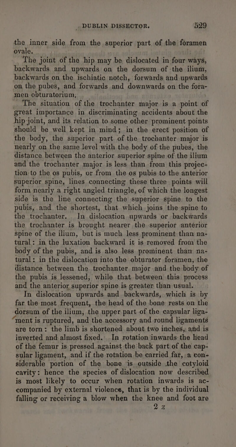 the inner side from the SapeHior part. of the foramen ovale. The joint of the hip may be dislocated in four ways, backwards and upwards on the dorsum of the ilium, backwards on the ischiatic notch, forwards and upwards on the pubes, and forwards and downwards on the fora~ men opturatorium, _ The situation of the trochanter major is a point of great importance in discriminating accidents about the hip joint, and its relation to some other prominent points should be well kept in mind; in the erect position of the body, the superior part of the trochanter major is nearly on the same level with the body of the pubes, the distance between the anterior superior spine of the ilium and the trochanter major is less than from this projec- tion-to the os pubis, or from the os pubis to the anterior superior spine, lines connecting these three points will form nearly a right angled triangle, of which the longest side is the line connecting the superior spine to the pubis, and the shortest, that which joins the spine to the trochanter. In dislocation upwards or backwards the trochanter is brought nearer the superior anterior Spine of the ilium, but is much less prominent than na- tural: in the luxation backward it is removed from the body of the pubis, and is also less prominent than na- tural: in the dislocation into the obturator foramen, the distance between the trochanter major and the body of the pubis is lessened, while that between this process and the anterior superior spine is greater than usual. In dislocation upwards and backwards, which is by far the most frequent, the head of the bone rests on the ‘dorsum of the ilium, the upper part of the capsular liga- ment is ruptured, and the accessory and round ligaments are torn: the limb is shortened about two inches, and is inverted and almost fixed. In rotation inwards the head of the femur is pressed against the back part of the cap- sular ligament, and if the rotation he carried far, a con- siderable portion of the bone is outside the cotyloid cavity: hence the species of dislocation now described is most likely to occur when rotation inwards is ac- companied by external violence, that is by the individual falling or receiving a blow when the knee and foot are 22