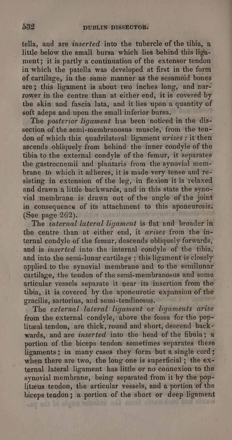 tella, and are inserted into the tubercle of the tibia, a little below the small bursa which lies behind this ligia- ment; it is partly a continuation of the extensor tendon in which the patella was developed at first in the form of cartilage, in the same manner as the sesamoid bones are; this ligament is about two inches long, and nar- rower in the centre than at either end, it is covered by the skin and fascia lata, and it lies upon a quantity of soft adeps and upon the small inferior bursa. The posterior ligament has been noticed in the dis- section of the semi-membranosus muscle, from the ten- don of which this quadrilateral ligament ‘arses ; it then ascends obliquely from behind the inner condyle of the tibia to the external condyle of the femur, it separates the gastrocnemii and plantaris from the synovial mem- brane to which it adheres, it is made very tense and re- sisting in extension of the leg, in flexion it is relaxed and drawn a little backwards, and in this state the syno- vial membrane is drawn out of the angle of the joint in consequence of its attachment to this aponeurosis. (See page 262). The znternal lateral ligament is flat and broader in the centre than at either end, it arzses from the in- ternal condyle of the femur, descends obliquely forwards, and is imserted into the internal condyle of the tibia, and into the semi-lunar cartilage ; this ligament'is closely applied to the synovial membrane and to the semilunar cartilage, the tendon of the semi-membranosus and some articular vessels separate it near its insertion from the tibia, it is covered by the aponeurotic expansion of the eracilis, sartorius, and semi-tendinosus. The external lateral ligament or ligaments arise from the external condyle, above the fossa for the pop~ liteeal tendon, are thick, round and short, descend back- wards, and are inserted into the head of the fibula; a portion of the biceps tendon sometimes separates these ligaments; in many cases they form but a single cord ; when there are two, the long one is superficial ; the ex- ternal lateral ligament has little or no connexion to the synovial membrane, being separated from it by the pop- liteeus tendon, the articular vessels, and a portion of the biceps tendon; a portion of the short or deep ligament