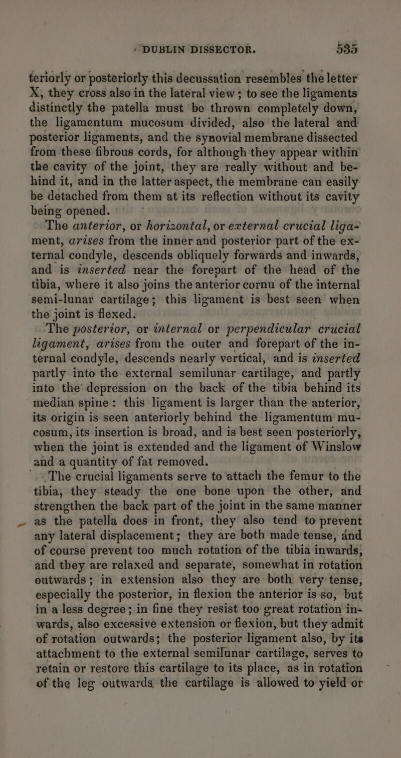 teriorly or posteriorly this decussation resembles the letter X, they cross also in the lateral view ; to see the ligaments distinctly the patella must be thrown completely down, the ligamentum mucosum divided, also the lateral and posterior ligaments, and the synovial membrane dissected from these fibrous cords, for although they appear within’ the cavity of the joint, they are really without and be- hind it, and in the latter aspect, the membrane can easily be detached from them at its reflection without its cavity being opened. The anterior, or horizontal, or external crucial liga- ment, arzses from the inner and posterior part of the ex- ternal condyle, descends obliquely forwards and inwards, and is zrserted near the forepart of the head of the tibia, where it also joins the anterior cornu of the internal semi-lunar cartilage; this ligament is best seen when the joint is flexed. The posterior, or internal or perpendicular crucial ligament, arises from the outer and forepart of the in- ternal condyle, descends nearly vertical, and is znserted partly into the external semilunar cartilage, and partly into the depression on the back of the tibia behind its median spine: this ligament is larger than the anterior, its origin is seen anteriorly behind the ligamentum mu- cosum, its insertion is broad, and is best seen posteriorly, when the joint is extended and the ligament of Winslow and a quantity of fat removed. . The crucial ligaments serve to attach the femur to the tibia, they steady the one bone upon the other, and strengthen the back part of the joint in the same manner as the patella does in front, they also tend to prevent any lateral displacement; they are both made tense, and of course prevent too much rotation of the tibia inwards, and they are relaxed and separate, somewhat in rotation outwards; in extension also they are both very tense, especially the posterior, in flexion the anterior is so, but in a less degree; in fine they resist too great rotation in- wards, also excessive extension or flexion, but they admit of rotation outwards; the posterior ligament also, by its attachment to the external semilunar cartilage, serves to retain or restore this cartilage to its place, as in rotation of the leg outwards the cartilage is allowed to yield or