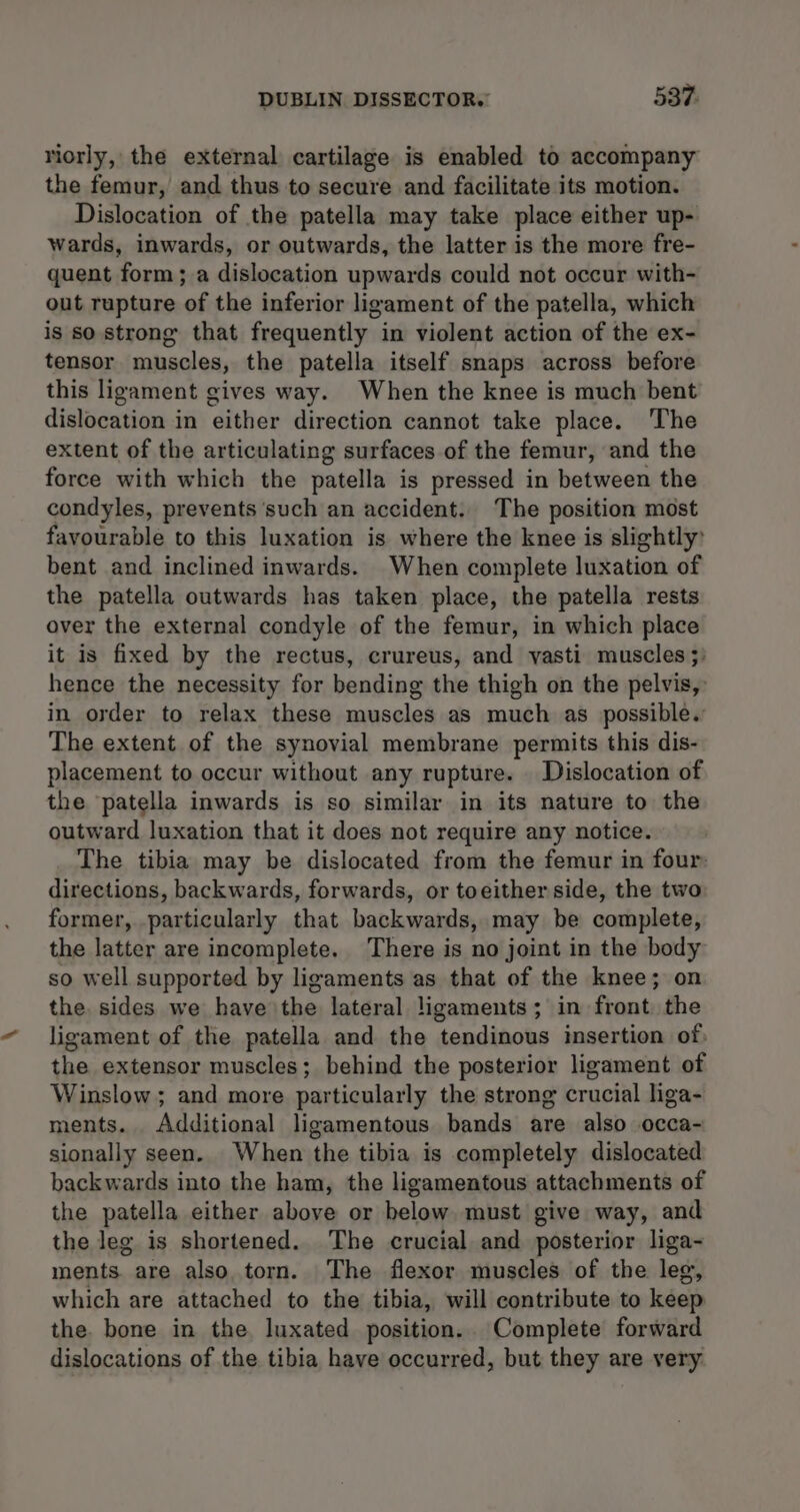 riorly, the external cartilage is enabled to accompany the femur, and thus to secure and facilitate its motion. Dislocation of the patella may take place either up- wards, inwards, or outwards, the latter is the more fre- quent form; a dislocation upwards could not occur with- out rupture of the inferior ligament of the patella, which is so strong that frequently in violent action of the ex- tensor muscles, the patella itself snaps across before this ligament gives way. When the knee is much bent dislocation in either direction cannot take place. The extent of the articulating surfaces of the femur, and the force with which the patella is pressed in between the condyles, prevents such an accident. The position most favourable to this luxation is where the knee is slightly: bent and inclined inwards. When complete luxation of the patella outwards has taken place, the patella rests over the external condyle of the femur, in which place it is fixed by the rectus, crureus, and yasti muscles ;: hence the necessity for bending the thigh on the pelvis, in order to relax these muscles as much as possible. The extent of the synovial membrane permits this dis- placement to occur without any rupture. Dislocation of the patella inwards is so similar in its nature to the outward luxation that it does not require any notice. The tibia may be dislocated from the femur in four: directions, backwards, forwards, or toeither side, the two former, particularly that backwards, may be complete, the latter are incomplete. There is no joint in the body so well supported by ligaments as that of the knee; on the sides we have the lateral ligaments; in front. the ligament of the patella and the tendinous insertion of, the extensor muscles; behind the posterior ligament of Winslow ; and more particularly the strong crucial liga- ments. Additional ligamentous bands are also occa- sionally seen. When the tibia is completely dislocated backwards into the ham, the ligamentous attachments of the patella either above or below must give way, and the leg is shortened. The crucial and posterior liga- ments are also torn. The flexor muscles of the leg, which are attached to the tibia, will contribute to keep the. bone in the luxated position. Complete forward dislocations of the tibia have occurred, but they are very
