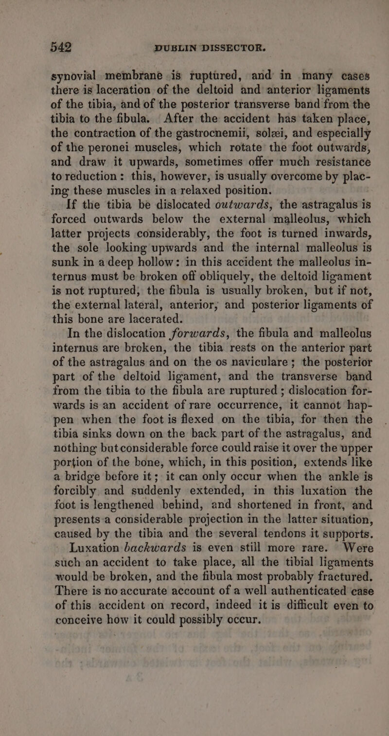 synovial membrane is ruptured, and in many cases there is laceration of the deltoid and anterior ligaments of the tibia, and of the posterior transverse band from the tibia to the fibula. After the accident has taken place, the contraction of the gastrocnemii, solei, and especially of the peronei muscles, which rotate the foot outwards, and draw it upwards, sometimes offer much resistance to reduction: this, however, is usually overcome by plac- ing these muscles in a relaxed position. If the tibia be dislocated outwards, the astragalus is forced outwards below the external malleolus, which latter projects considerably, the foot is turned inwards, the sole looking upwards and the internal malleolus is sunk in a deep hollow: in this accident the malleolus in- ternus must be broken off obliquely, the deltoid ligament is not ruptured, the fibula is usually broken, but if not, the external lateral, anterior; and posterior ligaments of this bone are lacerated. In the dislocation forwards, the fibula and malleolus internus are broken, the tibia rests on the anterior part of the astragalus and on the os naviculare; the posterior part of the deltoid ligament, and the transverse band from the tibia to the fibula are ruptured ; dislocation for- wards is an accident of rare occurrence, it cannot hap- pen when the foot is flexed on the tibia, for then the tibia sinks down on the back part of the astragalus, and nothing butconsiderable force could raise it over the upper portion of the bone, which, in this position, extends like a bridge before it; it can only occur when the ankle is forcibly, and suddenly extended, in this luxation the foot is lengthened behind, and shortened in front, and presents-a considerable projection in the latter situation, caused by the tibia and the several tendons it supports. Luxation backwards is even still more rare. Were such an accident to take place, all the tibial ligaments would be broken, and the fibula most probably fractured. There is no accurate account of a well authenticated case of this accident on record, indeed it is difficult even to conceive how it could possibly occur.