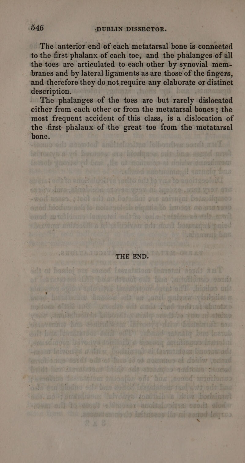 The .anterior end of each metatarsal bone is connected to the first phalanx of each toe, and the phalanges of all the toes are articulated to each other by synovial mem- branes and by lateral ligaments as are those of the fingers, and therefore they do not require any elaborate or distinct description. The phalanges of the toes are but rarely dislocated either from each other or from the metatarsal bones ; the most frequent accident of this class, is a dislocation of the first’ phalanx of the great toe from the metatarsal bone. THE END.