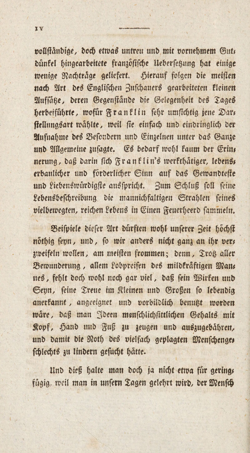 uollff&ibige, bod) etm$ untreu unb mit vornehmem @ut< bünfel hingearbeitete fran^oftfche Ueberfegung hat einige menige 9?acf>m!ge geliefert hierauf folgen bie meifleit nach 2irt t>e-5 drnglifchen 3«f$nuer6 gearbeiteten fleinett 2fuffa$e, bereu ©egenjlanbe bie ©elegenheit beg Sageg herbdfuhtte, mofur granflin fehr umflchtig jene £>ar* ffelltmggart mahlte, meif fie einfach unb einbringlich ber Aufnahme beg ^efonbern unb ©inanen unter bag ©an$e «nb ungemeine |ufagte. ©g bebarf mcf)l faum ber (Stint tie rung, bag barin fid) gran Hin’g merfthfoiger, lebeng* erbaulicher unb for&erltt^er ©inn auf bag ©emanbteffe unb fiebengmirbigfle augfpricht 3nn* ©chlug foil feine Mengbefcbreibung bie mamikhfaltigen ©tragen fdneg nielbemegfen, reifen Meng in ©men geuerheerb fammelu. 55eifpiele btefer Hirt burften moljl unferer 3dt hcdjfi nbthig fepn, unb, fo mir anberg nicht gan| an ihr t>er* peifeln mdlen, am meiflen frommen; bemt, £vo$ aller IBetmmbenmg, allem Fobpreifen beg milbfrctftigen 5D?am sieg , fehlt bod) moljl noch gar mel , bag fein üötrfen unb ©epn, feine Sreue im kleinen unb ©rogen fo lebenbig anerfannt, angeeignet unb uorbilblich benugt morben mare, bag man 3been msnfd)lid)fMicbcn ©eljaltg mtt £opf, $anb unb gug ^u $eugen unb angegebenen, unb bamit bie 9?oth beg vielfach geplagten Sftenfchenge* fchlechtg gu Itnbern gefucht Unb bieg ^alte man boch fa nicht etma fur geringe fügig. meil man in unfern Sagen gelehrt mirb, ber 2D?enfc$