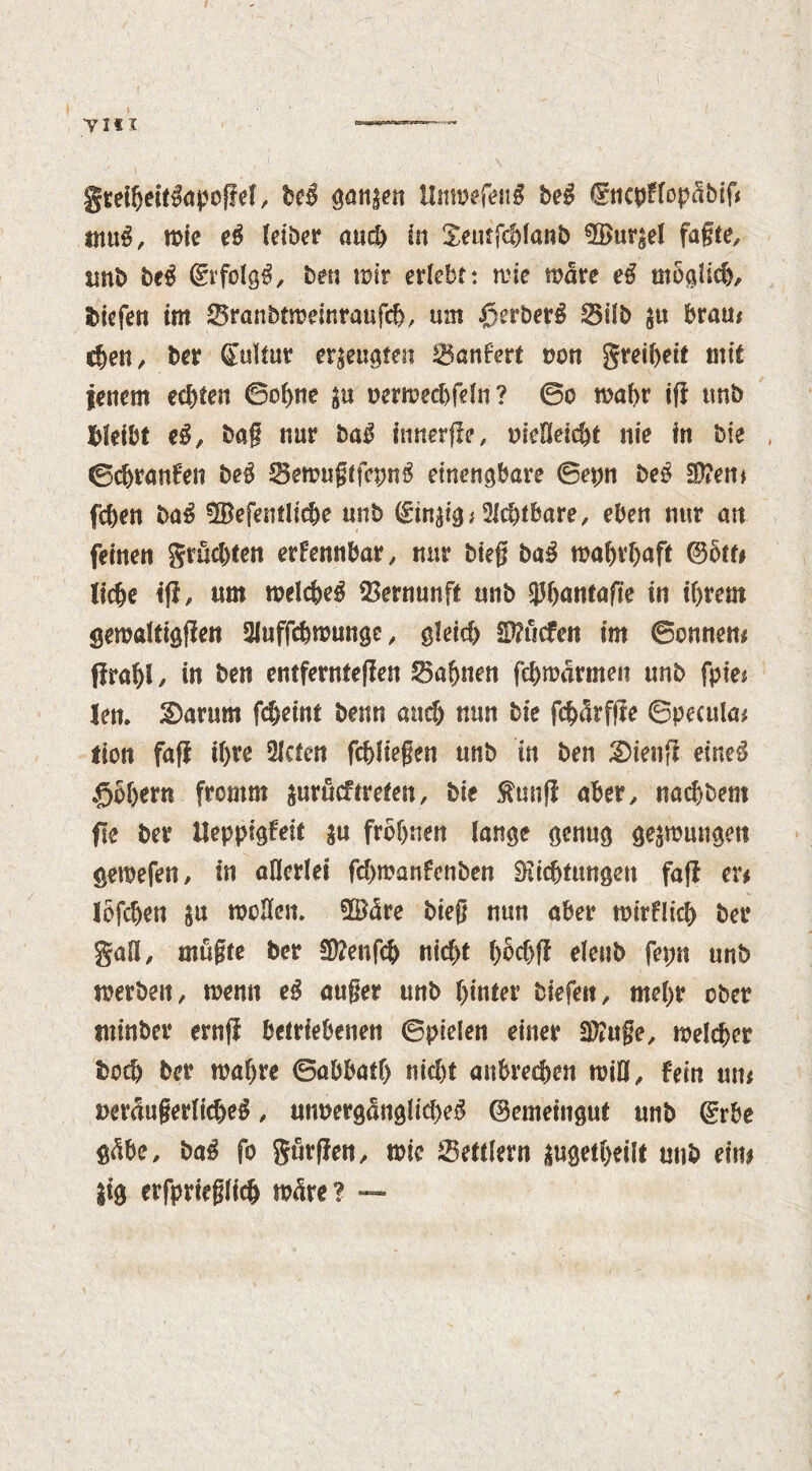 gteihetf&tpogel, be$ ganzen UnmefenS beg (fncpFfopctbtf# mnß, mie eß fetber and) in Jemfchlanb ^Bur^e! fagte, tmb beß ©rfolgg, ben mir erlebt: mie mare eg moglid), liefen im 25ranbtmeinraufd>, um ßerberg SSilb 51t brau# eben, ber CtuUur erzeugten Lanfert mm greibeit mit jenem echten ©ohne su oermecbfeln? ©0 maf>r ig unb bleibt eg, bag nur baß fnnerge, meßeiebt nie in bie ©ebranfeti beß SBemugtfcpng etnengbare ©epn beg $Ü?em fd)en baß üBefenflicbe unb ©in^ig* Achtbare, eben nur an feinen grud)ten erkennbar, nur bieg baß wahrhaft ©oft# liebe tg, nm melcbeg Vernunft unb Chantage in ihrem gemaltiggen 2luffcbmungc, gleich $P?ucfen im ©onnen# Rrabl / in ben entferntegen Bahnen fd)marmen unb fpie# len. S)arum febeint benn and) nun bie fcfxürfge ©pecula# flon fag ihre 2lcten fchliegen unb in ben £>ieng eineß £>S$ern fromm jurueftreten, bie fang aber, nachdem ge ber Ueppigfeit in fröhnen lange genug gelungen gemefen, in allerlei fehmanfenben SKichtungen fag er# lofdjen in mellen. ©äre bieg nun aber wirklich ber gaü, mugte ber Sttenfch nid)t hbchg eleub fepn unb werben, menu eg auger unb hinter biefen, mehr ober tninber erng betriebenen ©pielen einer Win ge, melcher hoch ber mahre ©abbath nicht anbrechen mill. Fein tut# »eräugerlicbeg, um>erg<ünglid>eg ©emeinguf unb ©rbe gäbe, baß fo gurgen, mic Bettlern augetbeilt unb ein# |ig erfprieglich wäre? —