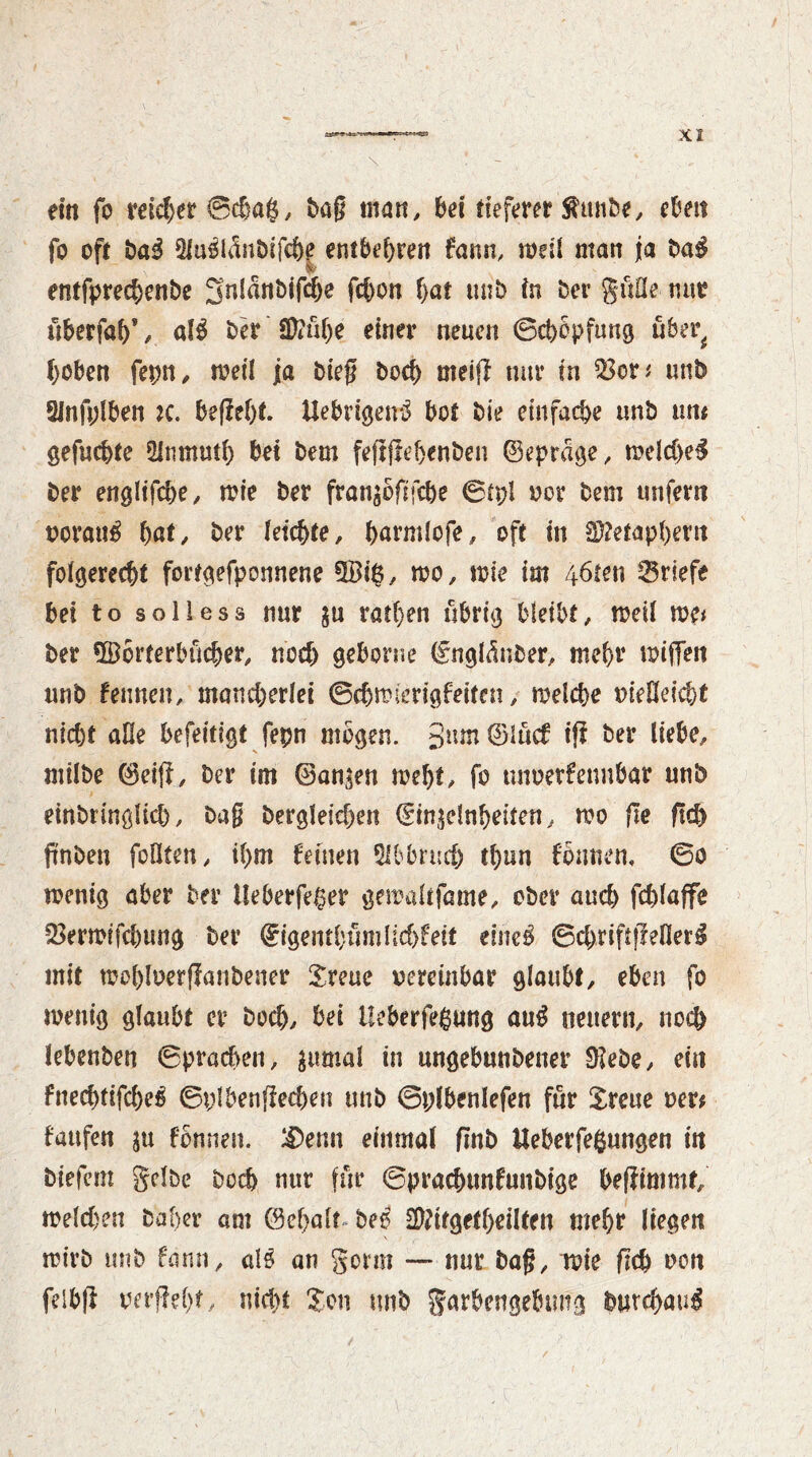 ein fo reicher ©cßag, tag man, bei tieferer Äunbe, eben fo oft ba3 5iu$lanbsfche entbehren fann, rodl man ja ba$ entfprechenbe gnlanbifche fchon bat mib in Der güße nur uberfahV al$ ber SD?ühe einer neuen ©chopping uber^ hoben fepn, toeil ja bieg hoch meifl nur in $3er* unb 2Infplben *c. begeht fiebrigen^ bot bie einfache unb um gefuc&te 2inmuth bei bem feggehenben ©eprage, todd)e$ ber engltfdje, mie ber fran^ogfche ©tpl oor bem unfern oorau£ W, ber leichte, harmlofe, oft in Metaphern folgerecht fortgefponnene ©1$, too, toie im /*6ten Briefe bei to solless nur $u rathen übrig bleibt, toeil me* ber ©orterbücber, nod) geborne ©nglctnber, mehr toigen unb Urnen, mand)erlei ©chtoierigfeiten, toelcbe »ießeicht nicht äße befeitigt fepn mögen. 3mn©iucf iff ber liebe, tnilbe ©eig, Der im ©an$en toeht, fo unoerfennbar unb einbringlicb, Dag bergleid)en ©in^elnheiten, too ge geh pnben foOten, ihm feinen Abbruch thnn fonnen, ©o toenig aber Der tleberfe^er getoaltfame, ober and) fdgaffe 23ertoifd)ung ber ©igenthtimlichfeit eine$ ©$riftgefler£ mit tool)loerganbener Sreue oercinbar glaubt, eben fo toenig glaubt er hoch, bei Ueberfeßung aug neuern, noch lebenben ©prad>en, $umal in ungebunbener Diebe, ein fnechtifches ©plbengechen unb ©plbenlefen für £reue oer* taufen ju fonnen. &>enn einmal gnb Ueberfefcungen in biefem gelbe Doch nur für ©prachtmfunbige begimmr, melden Daher am ©ehalt be$ Dftifgethdlfen mehr liegen toirb unb fann, al$ an gorm —* nur bag, toie geh oon felbg oergeft, nicht ?on unb garbengebung Durchaus