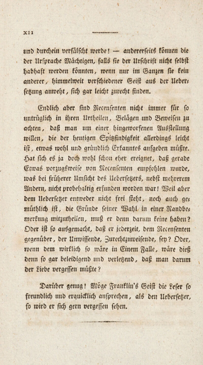 tint) burdjefit mfäifdjt metbe! — anbererfeitS fbnuen Me bet tlrfprache Mutigen, faHS ffe bet Urfcbrifi ntd&t felbff habhaft merben formten, menu nut im ©an$en fre fein anbetet, f)immelweit oerfchiebener ©etff auS bet lieber# feeing anmeljt, geh gat leicbt gnrec^t fmben. ©nMid) abet fmb 9?ecmfenten nicbt immer für fo untrüglich in ihren lIvtfydkn, Belagen unb Semeifen achten, bag man um einet hingemorfenen 2JuSffeEung % miOen, Me bet heutigen ©pigfmbigfeit allerbingS feicbt if?, etmaS tPof>I unb gnmblid) ©rfannteS aufgeben mügte» f)at fId) eS fa bed) mof)l fc&on ef>et ereignet, bag getabe oor$ugSmetfe non Siecenfeuten empfohlen mürbe, maS bei früherer Umgeht beö UeberfegerS, nebf? mehterem Slnbern, nichtptobehafrtg etfunben morben mat! üßeü aber bem lleberfeger entmeber nicht frei fleht, noch auch ge# müthtich iff. Me ©nntbe feiner in einet Slanbbe# merfung mit|utf)eiien, mu§ et Denn batum feine hüben? Ober iff fo ausgemacht bag et $eber$eit, bem Siecenfenfen gegenüber, ber llnmiffenbe, 3»tech^umeifenbe, fep? Ober, menn bem mirflid) fo mate in ©inemgaüe, mate bieg benn fo gar beleibigenb unb oerlegenb, bag man barum bet Mebe uetgeffen mügte ? darüber genug! S)#6ge granflin’S ©ciff bie gefet fo freunblich unb erquicflid) anfptechen, alS ben Ueberfeger, fo mirb et geh gern uergeffen feben.