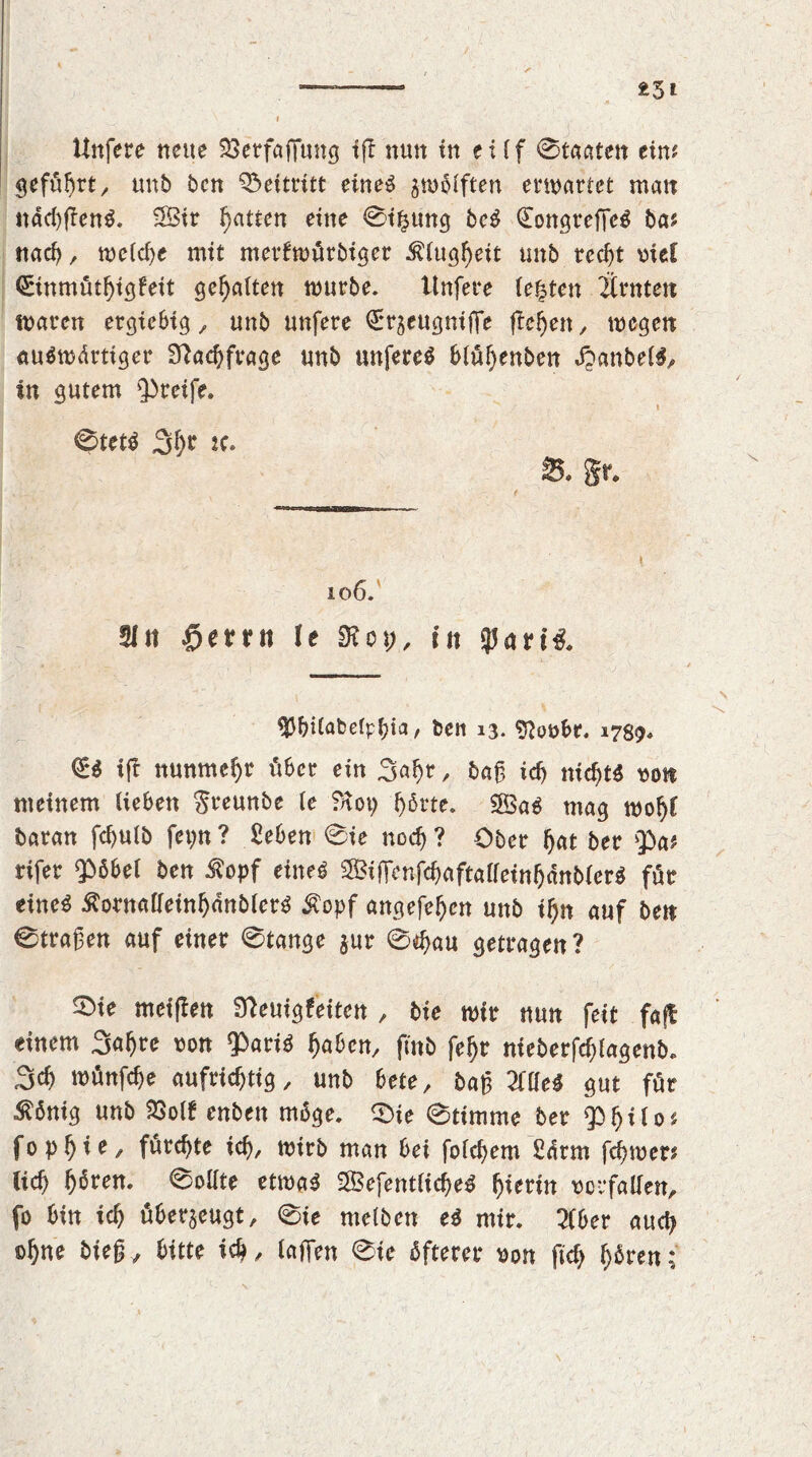 i 3i Unfere neue Söerfaflung iff nun in eilf Staaten eiw geführt, unb ben Beitritt eines zwölften erwartet man nad)f!enS. 5Bir fatten eine 0i£ung beS QfongreffeS ba* nach, n>eCd>e mit merfwürbiger Klugheit unb trccf>t vie! (Einmütbigfeit gehalten mürbe. Unfere festen Ürnten waren ergiebig , unb unfere Qrr^eugniffe flehen, wegen auswärtiger Nachfrage unb unfereS blül)enben JJanbelS, in gutem greife. 0tetS ^l)t je. 8. §r. 106. 21 n £>errtt le &op, in gjarffc 1 v ';. t ' .'&■- ' ,' \ SJ&ilabelp&ia, ben 13. $?ovbr. 1789. €ö iff nunmehr über ein Sabr, bag id) nichts von meinem lieben Sreunbe le SHop hörte. 2SaS mag wobf baran febulb fei)tt ? 2eben 0ie noch ? Ober bat ber Qba# rifer $öbel ben $opf eines SifFcnfcbaftalfeinbänblerS für eines Äornalleinbdnblerö &opf angefeben unb ii)n auf ben 0tragen auf einer 0tange jur 0$au getragen? SMe meinen Sfeuigfeitcn , bie wir nun feit faff einem Sabre von 3>ariS haben, fi'nb febr nieberfcfjlagenb. Scb wünfebe aufrichtig, unb bete, bag 20leS gut für £önig unb 23olf enben möge. 0te 0timme ber Qbbilo* fopbte, fürchte ich, wirb man bei foicbem 2drm febwer# (ich b^ren. 0oUte etwas SefentlicbeS hierin Vorfällen, fo bin ich überzeugt, 0ie melben eS mir. Sfber auch ©hue bieg, bitte ich, laffen 0ie öfterer von ftcf> hören;