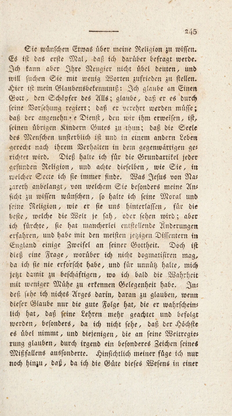 0ie wünfd)cn CEtwaS über meine Religion $u wiffen. €3 ifc bas erfie 93kl, bag tcl> barüber befragt werbe. 3d) fann aber 3hre beugter mcf>t übel beuten, unb und fud)en 0ie mit wenig SBorten $ufrieben $u ftellen. «£icr ifc mein ©laubenSbefenntntg: 3d) glaube an (Einen ©ott, ben @d)ßpfer beS 21113; glaube, bag er es burdj feine SBorfe^ung regiert; bag er verehrt werben muffe; bag ber angenehm* e ® teuft, ben mir ihm erwetfen, ifi, feinen übrigen Ambern 0ute$ ju tf)un; bag bie 0cele be£ 9]cenfd)en unjterblid) ift unb in einem anbern Seben gerecht na cf) ihrem Söerfjaften in bem gegenwärtigen ge? rid)tet wirb. 0ieg halte id) für bie ©runbartüei jeber gefunben SKeligion, unb ad)te biefelben, wie 0ie, in weicher 0ecte id) fte immer fxnbe. 3Sa3 3efuS von 92a? ^aretf) anbelangt, von weichem 0ie bcfonberS meine 2fn? ftd)t jit wiffen wünfehen, fo i)aite id) feine lütoral unb feine 9ieltgton, wie er fte uns h*ntcrlajTcn, für bie befte, weiche bie SBeit je fal), ober fehen wirb; aber id) fürchte, fte hat mancherlei entjMienbe Üttberungen erfahren, unb habe mit ben meiften je^igen 0iffcntern in (Englanb einige Smeifei an feiner (Gottheit. 0od) tjl bieg eine $t4age, worüber id) nicht bogmatiftren mag, ba id) fte nie erforfd)t habe, unb für umtüfc halte, mid> jei^t barmt gu befd)dftigen, wo id) baib bie Wahrheit mit weniger 9Jiühe ju ernennen ©clegenhcit f>a6c. 3n? beg [ehe id) nid)tS 2frge£ barin, baran ju glauben, wenn biefer (Glaube nur bie gute $olge h<*t, bie er wahrfd)etw ltd) fyat, bag feine Sehren mehr geachtet unb befolgt werben, befonberS, ba id) nicht fef)e, bag ber Xpöd)fte eS übel nimmt, unb biejenigen, bie an feine SÖeltregie? rung glauben, burd) trgenb ein befonbereS Seichen feines 93?tgfallen3 auSfonberte. Jpinftchtlid) meiner füge id) nur noch htn$n, bag, ba ich bie ©üte biefeS SBefenS in einer