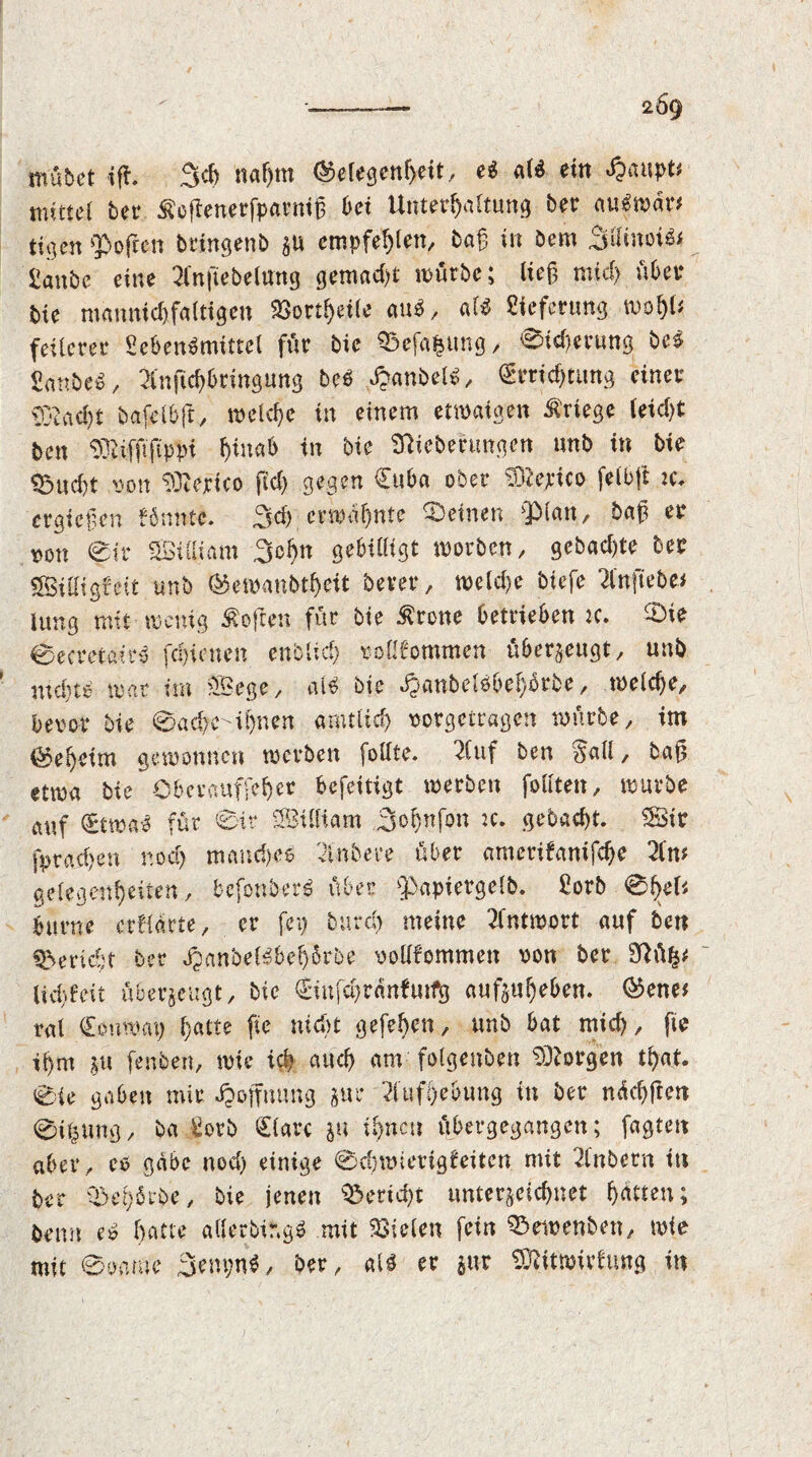 mubet if*. 3d) naf)tn ©elegenljeit, e$ al$ ein «£aupt* mittel ter Äeftenerfpaeniß bei Unterhaltung ber aufwar* tigert Soften tringent §u empfehlen, taf in bern 3ifinoi^ Üanbc eine 2fnftetelung gemalt mürbe; lief? mid) übet tie mannigfaltigen 23ortf)eile au$, als Lieferung mol)U feilerer SebetBmittel für bie ©cfapng, 0id)erung te£ 2ante£, 2lnficf)&tmgtmg bc$ ^anbeB, Crrichtung einer §}?acf)t tafelbft, welche in einem etwaigen Kriege leid)t ten SBiffifip# fiiuab in bie Sttiebenmgen «nt in tie £>nd)t von ^terico fid) gegen Cuba ober Sftejtco feibft :c. ergiefen könnte. 3d) erahnte ©einen $>lan, baf? er *>on 0ir SBiCHam 3cl)n gebilligt worben, getagte ber Billigte it unt ®emaubthcit berer, meld)e tiefe 2lnftebe# iung mit wenig Soften für bie £rone betrieben k. ©ie 0ecretanB fd)icnen entlief) roll'common überzeugt, unt iud)tb mar im Bege, als bie ^antelöbel^rte, meldje, bevor bie 0acfreil)nen amtlid) rorgetragen mürbe, im (Geheim gewonnen merben follte. 2lttf ben Sail, baf? etrna bie Cberauffe^er befeitigt merben follten, mürbe auf €twa3 für 0ir Bi lit am 3ol)nfon :c. getackt. Bir fprad>en nod) mand)e6 Untere über amerifanifdje 2Cm gelegenf)eiten, befonbetB über ^apiergelt. £orb 0f>el* burne er Harte, er fei) burd) meine 2fntmort auf ten Bericht ber JpanbeBbeb;6rbe xwllfommen von ber 9Rü^# ltd) feit überzeugt, tie Cinfajranfmfg aufgul)eben. ®ene* ral Couwat) ^atte fie nic&t gefeten, unt bat mid), fte il)m gu fenben, mie id) auch am folgenben borgen tfyat. 0ie gaben mir Hoffnung gut* Aufhebung in ter ndd)ften 0itgmg, ba £orb Cläre gu ihnen übergegangen; fagten aber, eo gäbe nod) einige 0d)wierigfeitcn mit intern itt ter ©ererbe, tie jenen ©erid)t untergeichnet hätten; temt eS batte atlerbif.gö mit fielen fein ©ewenben, mie mit ®oame 3em;nS, ter, al* er gut SÄfttoirfung in