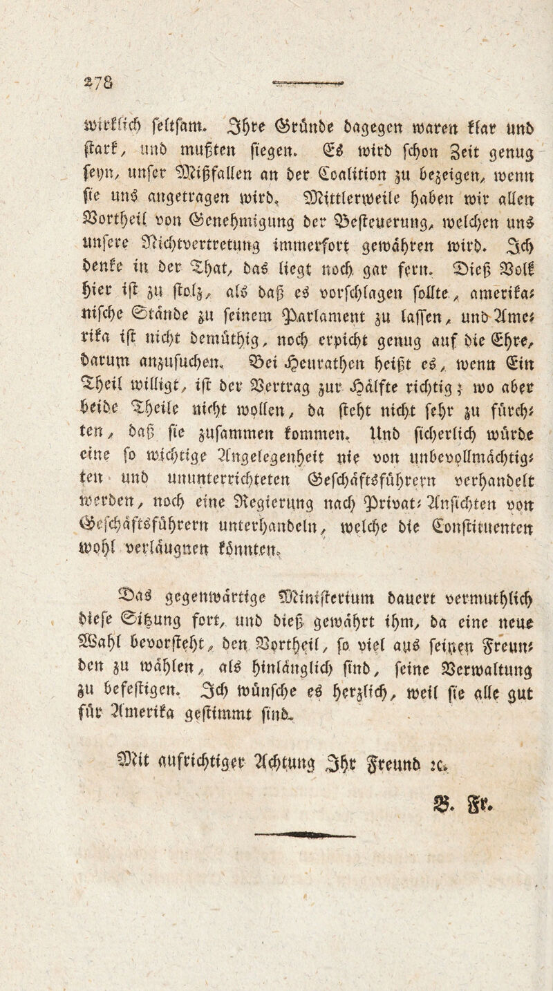 378 V_ . •' 1 ■■ • .• A- • _ . - V I V wirHich feltfam. Störe krönte bagegcn ware« ffar unb (fart/ nnb mußten ftegem Qrß wirb fchon Seit genug fet^n, tmfer Mißfallen an bee Coalition p 6egetgen, menu fte unß angetragen wirb* Mittlerweile haben wir allen Vortfjett von Genehmigung ber Q$efteuerung, welchen unß nufere Sßichtvertretung immerfort gewahren wirb* Sch benl'e in ber ^hat baß liegt noch, gar ferm ©icß Voll hier ij| p ftoij,. aIß baß eß vorfcf)lagen feilte ametifa* nifche ©taube p feinem Parlament p laßen, unb2lmc* rifa iß nicht bemüthtg, noch erpicht genug auf bie Chre, barup anpfuchem Q3ei JQeuratheit heißt eß, wenn Cin ^heü willigt/ ift ber Vertrag pr ©dlfte richtig $ wo aber hetbe Xljeile nicht wollen, ba (teht nicht fehr p furch# ten/ baß fte pfammett fommern Unb ftcherltd) würbe eine fo wichtige Angelegenheit nie von unbevpllmdchtig# ten unb ununterrichteten Gefchdftßfüljrern verhanbelt werben, noch eine Regierung nach privat# Anßchten von Gefchdftßfüljtern unterhanbeln, welche bie Conftituenten wohl verleugnen £5 nuten» iDaß gegenwärtige Minißetium bauert vermutlich biefe ©tfcung fort, unb bieß gewahrt ihm, ba eine near Sßahl bevor fleht, ben Vprtljeil, fo viel auß feinem Steun* ben p wählen, alß hinlänglich fmb, feine Verwaltung i« befeftigem Sch Wünfche eß $<*$«($, weil fte alle gut für Amertfa geftimmt ftnfit. Mit aufrichtiger Achtung Sht Jreunb :c. 25* §?♦