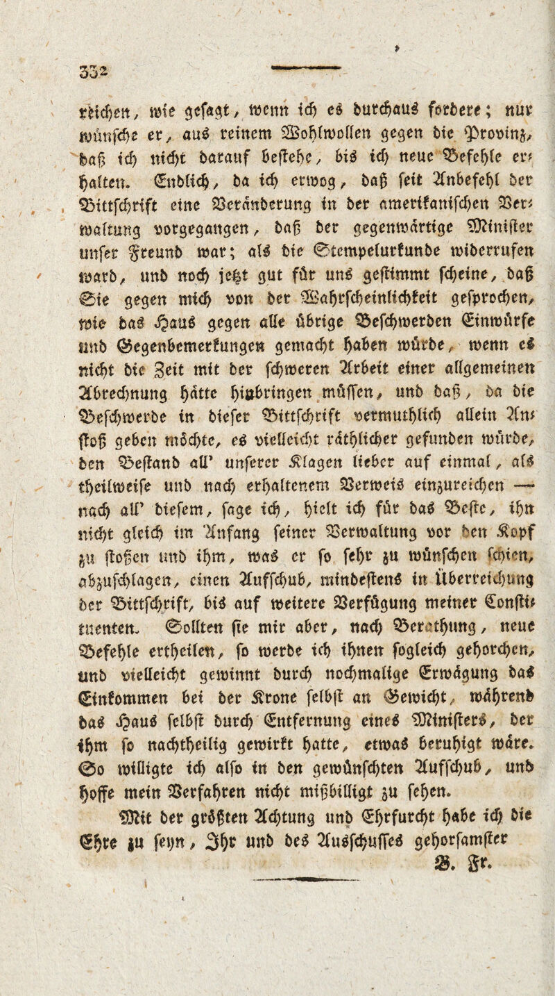 wie gefagt, wenn ich e& burchaug forbere; nur wünfdw er, ant reinem Sohlwollen gegen tie <Provin&, bag id> nicht batanf Befiele ^ bit id) neue befehle er# fjalten. Enblidj , ba id) erwog, bag feit 2fnbefel)l ber QMttfchrift eine Verdnberung in ber ametifanifchen Vet# waltung vorgegangen, bag ber gegenwärtige Einiger unfer greunb war; aB tie 0tcmpe(ur(unbe wiberrufen warb, unb nod) je£t gut für unö gegimmt fdjefne, bag 0te gegen mid) von ber Sahrfcheinlichfeit gefprochen. Wie ba£ dpau$ gegen alle übrige Söeffhwerben Einwürfe «mb ©egenbemerfungew gemacht ^aben würbe ,• wenn et nicht bie Seit mit ber fcgwercn Arbeit einer allgemeinen Abrechnung ^atte f)i»brtngen müffett/ unb bag, ba bie Q3efdjwerbe in biefer Vuttfchrtft vermutlich allein An* ffog geben möchte, et vielleicht rdtglicber geftmben würbe, ben Q>eganb aU* unferer Klagen lieber auf einmal, alt tfyeilweife unb nad) erhaltenem Verweiö einjureicgcn —- nach ölT biefem, fage ich, hwl* für baö 33ege, ihn md)t gleich im Anfang feiner Verwaltung vor ben $opf ju goßen unb ihm, waä er fo fel>r ju wünfchen fdgen, abjufdjlagen, einen Aufffhub, rainbegenö in Überreichung ber Q&ittfchrift, btö auf weitere Verfügung meiner Congü tnenten. Sollten ge mir aber, nach ^erathung, neue Gefegte erteile«, fo werbe ich ifjnen fogleich gehorchen, tinb vielleicht gewinnt burcg nochmalige Erwägung bat (Eintommen bei ber Ärone felbg an ©ewid)t, w^hrenb &a$ dpauö felbg burd) Entfernung etneö SOftnigerö, ber ihm fo nachteilig gcwirft fyatte, etwaö beruhigt wäre. 0o wiütgte tcf> alfo in ben gcwünfchten Auffchub, unb hoffe mein Verfahren nicht migbitligt fef>ett. fDlit ber größten Achtung unb Ehrfurcht h«he id) bie €h^ i» fei)« / 3^ Mb bet Auöfchuffed gehorfamger iS. gr.