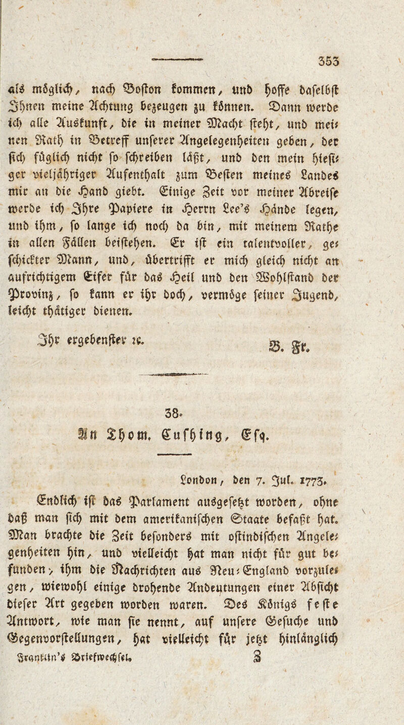 t 353 gU mSglid), nac^ Q5of?on fommen, imb ^offe bafelbfl Shnen meine Achtung bezeugen gu fbnnen. ©amt werbe id) alle Ankunft, bie in meiner ^OZac^t {teljt, unb mei? nen SKath in betreff unferer Angelegenheiten geben , ber fid) füglich nic^t fo fd)reiben lägt, unb ben mein fytfv gcr vieljahriger Aufenthalt jam heften meinet £anbe$ mir an bie Jpanb giebt. Einige Seit vor meiner Abreife werbe id) 3hre Rapiere in djerrn £ee73 Jjdnbe legen, tmb ihm, fo lange ich nod) ba bin, mit meinem Scathe in allen Sailen beiffehen. (Sr iff ein talentvoller, ge? fchidter SDtann, unb, übertrifft: er mich gleich nicht an aufrichtigem Geifer für ba$ dpeil unb ben SBohlffanb ber ¥>tovin&, fo bann er ihr hoch, vermöge feiner .Sugenb, leicht thdtiger bienen. 3hr ergebender j«. ^ ^ 38» ln Shcm, (Sufhfng, (Sfg. Bonbon, ben 7. SM* 1773* €nblich i(f ba£ Parlament aiWgefelst worben, ohne bag man ftch mit bem amerifanifchen 0taate befagt hat $ftan brachte bie Seit befonber^ mit oftinbifchen Angele? genheiten hin, unb vielleicht hat man nicht für gut be? funben> ihm bie Nachrichten au£ (Snglaub vorjule* gen, wiewohl einige brohenbe Anbeutungen einer Abficht biefer Art gegeben worben waren. ©e$ $önig£ f e ft e Antwort, wie man jie nennt, auf unfere ©efud)e unb ®egenvorfMungen, hat vielleicht für jef^t hinldnglid) SraWUn’* 9&*ief»«$fcu S