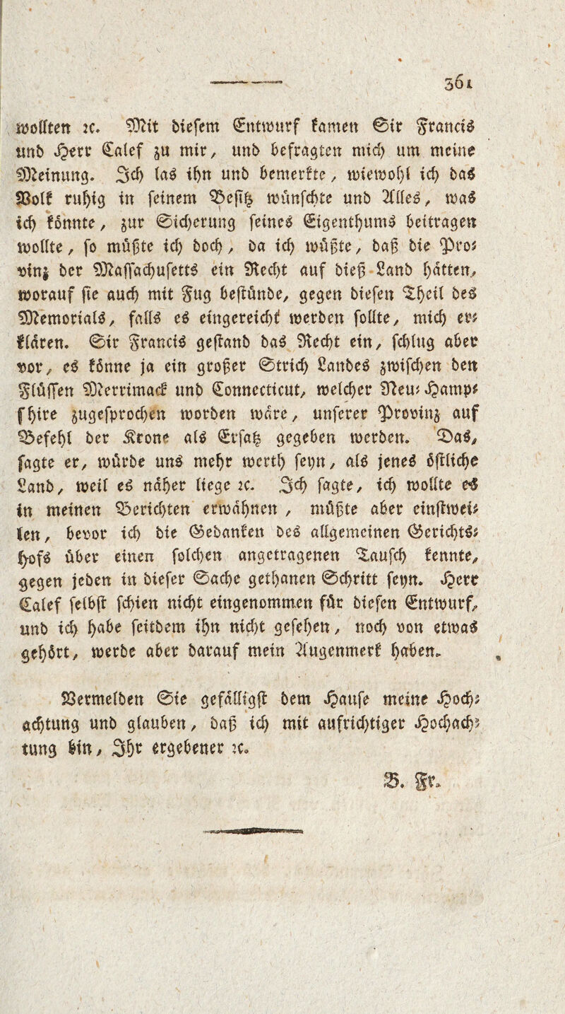 ^elften 2C» biefem Entwurf Arnett 0ir granciS unb Qzw Catef ju mir, unb befragten mich um meine Meinung. 3d) la$ ihn unb bemerfte, wiewof)! ich ba$ 33olf ruhig in feinem 95eg£ wünfebte unb 2ille$, wa$ id) fonnte, $ur 0icberung feinet Cigentf)um£ beitragen wollte, fo mügte ich bod), Da id) wügte, bag bie Qbros mn$ ber 93?affacbufett$ ein $Ked)t auf bieg 2anb f)dtten, worauf ge auch mit gug beftünbe, gegen biefen ^^eil be$ SD?emorial$, falls eS eingereicbf werben folfte, mich ers klaren. 0ir granciS gejlanb baS 9tecf>t ein, feblug aber t>or, eS fönne ja ein großer 0tricb ßanbeS gwifeben bett glüffen 2D?errimac£ tmb Connecticut, welcher Blemdpamp* fljire ^ugefproeben worben wäre, unferer ^rooinj auf Befehl ber $cone als Crfa| gegeben werben. 0aS, fagte er, würbe uns mehr wertb fepn, als jenes ßglicbe Sanb, weif es naher liege ic. 3d) fagte, id) wollte c$ in meinen Berichten erwähnen , mügte aber eingwei* (en, beror ich bie ©ebanl'en beS allgemeinen ®erid)tii fyofs über einen folcben angetragenen %aufd> fennte, gegen jeben in biefer 0acbe getanen 0cf)ritt fepn. Jpere Calef felbg fd)ien nicht eingenommen für biefen (Entwurf, unb ich &a*e feitbem ihn nicht gcfef>en, noch von etwas gebärt, werbe aber barauf mein 2lugenmerf b^m* 23ermelben 0te gefdlligg bem dpattfe meine d?od)s aebtung unb glauben, bag id) mit aufrichtiger ^ochacb? tung bin , 3hr ergebener :c. 2>. Ir.