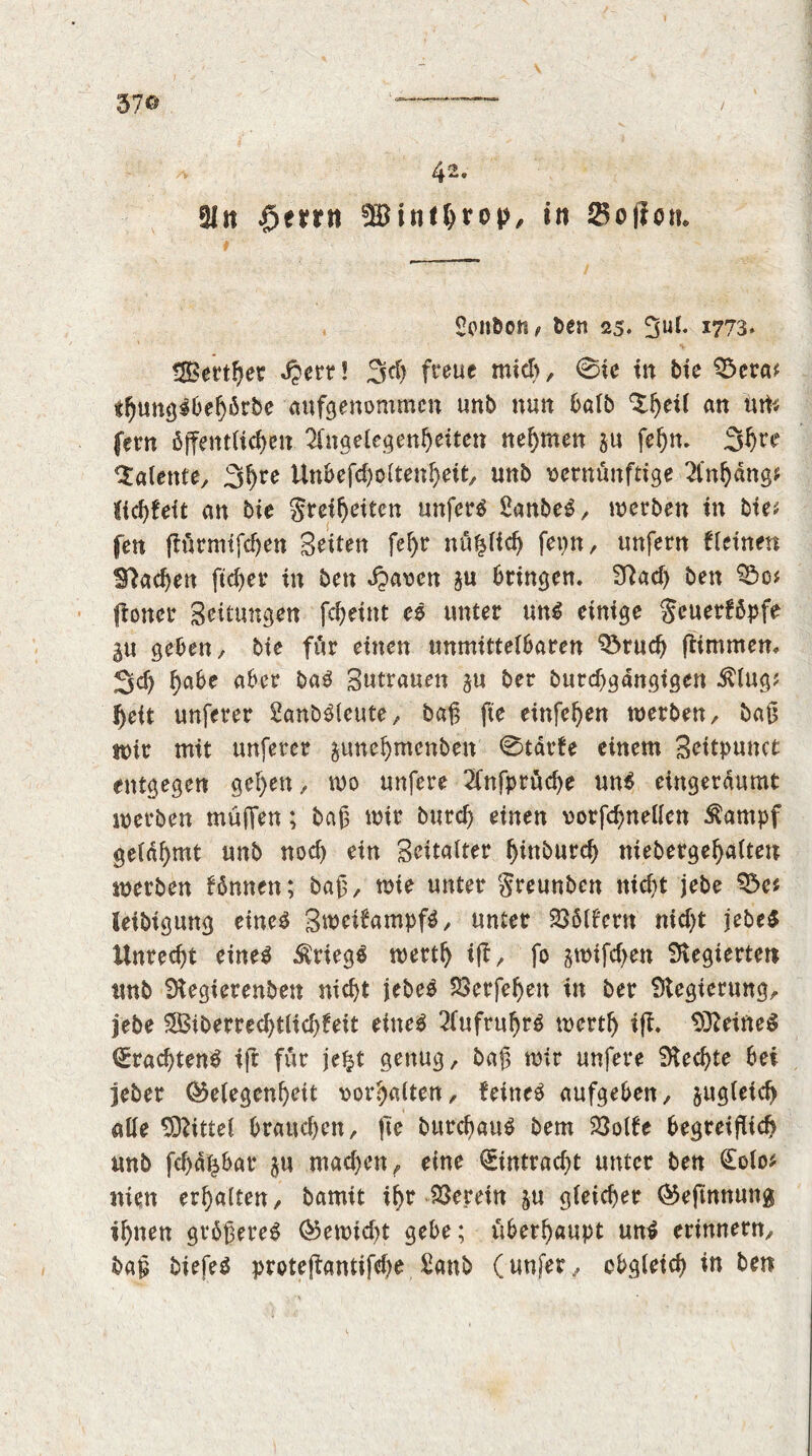 37© 4 2. §Ik $emt E£inthn>P/ in $o(icn. Sonliott / ten 25. 5ul. 1773* tSBert^er Jperr! 3d) freue mid), 0ic in bie S3era* «hungSbehbrbe aufgenommen unb nun balb ‘Shed an urt* fern öffentUc^en üngelegenheiten nehmen $u fehn. 3^rr Talente, 3hre Unbefcholtenheit, unb vernünftige 2l*n()äng* fichfeit an bie Sretheiten unfern SanbeS, werben in bie* fen fiürmtfcf)en Seiten fel)r nu^lid) fepn, unfern deinen lUachen ftd)er in ben djaven gu bringen. E?ad) ben floner Settungen fcheint eö unter uns einige Seuerföpfe gu geben, bie für einen unmittelbaren Spruch ftimmem 3d) habe aber baS Sutrauen gu ber burchgangigen 5Uug; f)ett unferer Sanböleute, bafg fte einfehen werben, bait wir mit unferer gune^menben 0tdrfe einem Seitpunct entgegen gef)en, wo unfere 2fnfprucf>e uns eingerdumt werben mufien; bait wir burd) einen vorfchnellcn Äampf gelahmt unb noch ein Seitatter fyinburd) mebergefyatteu werben fönnen; bait, wie unter greunbcn nicht jebe leibigung eines SweifrtmpfS, unter 236(f'ern nicht jebeS Unrecht eines Kriegs wertt) iff, fo gwtfchen Elegierten unb Elegterenben nicht jebeS 523crfef>en in ber Elegierung, lebe SBiberrechtlich^eit eines 2fufrul)rS werth iff. EfteitteS (£rad)tenS iff für je£t genug, baft wir unfere Eiechte bei jeber (Gelegenheit vorhatten, feinet aufgeben, gugtefd) alle bittet brauchen, fte burchauS bem 23olfe begreiflich unb fd>d£bar gu machen, eine Eintracht unter ben (Eolo* nien erhalten, bamit ihr herein ju gleicher (Geffnnung ihnen größeres (Gewtdff gebe; überhaupt unS erinnern, baß biefeS proteffantifehe £anb (unfer, obgleich in ben