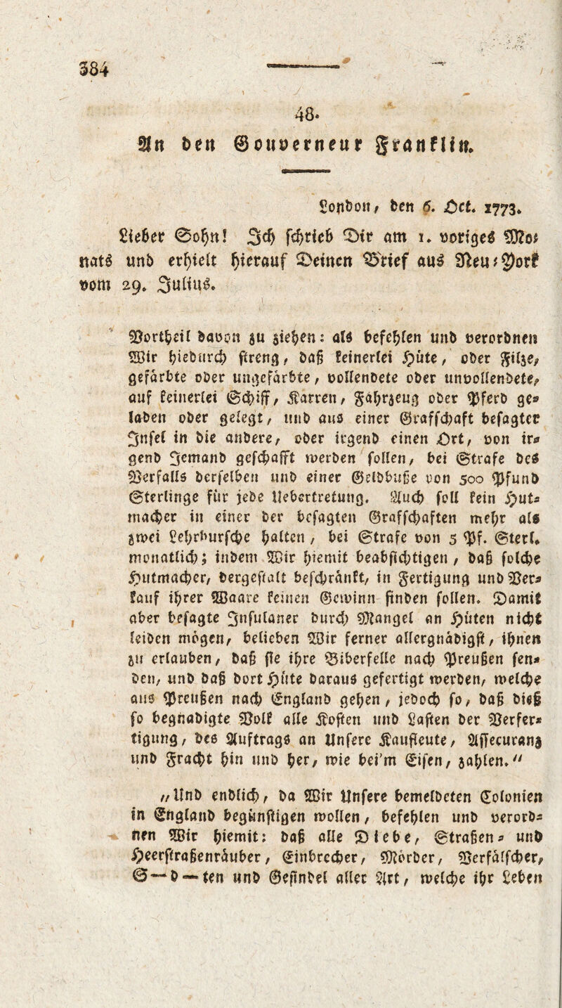 m 48. SJtt Den ©ouserneur granflin. Sonbott/ ben 6. Oct« 1773* £ie6er 0o^n! 3$ fef)tieb 0ir am 1. voriges 9}?o.: itats unb erhielt hierauf deinen SDmf a\x$ 91eu#2)ort vom 29» 3uHn$* \ - 33£>rt^£if baoon $u sieben: aid befehlen unb »erorbnen SE8tr bieburd) ftreng, ba§ Eeinerlei £>üte, ober ftilje, gefärbte ober ungefärbte, oollenbete ober unvollendete/ auf feinerlei ©d)ift/ Darren, gahrjeug ober $ferb ge» Jaben ober gelegt/ unb aus einer ©raffebaft befagter 5nfet in bie anbere/ ober irgenb einen Ort/ von ir* genb 3emanb gefebaftt werben feilen, bei ©träfe bcS Verfalls berfelben unb einer ©dbbufje oon 500 tpfunb ©terlinge für jede Uebertretung. $ucb feil fein S)uU macber in einer ber befagten ©raffchaften mef;r als Btvei Sehrburfcbe batten , bei ©träfe von 5 ©terU monatlich; inbem <©ir f;iemit beabjtcbtigen / ba§ folcbe Outmacbcr/ bergeftalt befebränft, in Fertigung unb58erj lauf if;rer fffiaare feinen ©civinn finben feilen. Oamit aber befagte ^nfulaner burd; Mangel an fpüten nicht leiben möge«/ belieben 2Dir ferner allergnabigjif / ihnen Bii erlauben/ ba§ f?e ihre Biberfelle nad; $reu§en fen* betj/ unb bafj bort jpüte baraus gefertigt werben/ welche aus $reu§en nad? Engfanb gehen / jeboeb fo/ bafi bie§ fo begnabigte SÖolf alle Sofien unb Saften ber Werfer* ttgtmg, bcs Auftrags an Unfere Äaufleute, Ölffecuranj unb graefct hin unb her, wie bei'm Eifen, jahlen. //Unb enblid)/ ba 2ßir Unfere bemelbcten Eolonien in Eflglanb begünftigen wollen / befehlen unb verorb* nen 2Öir ^lemtt; bafj alle IDiebC/ ©traßen^ unO Oeerftraßenräuber / Einbrecher, Korber, Bcrfalfcber, ©—b — ten unb ©ejtndel aller $lrt/ welche ihr £eben