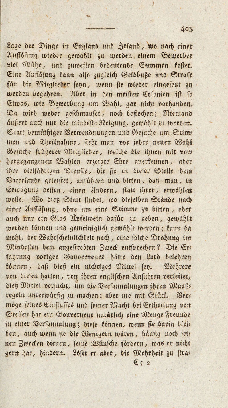 405 £age 5er 0inge in Qrnglanb unb 3rl«nb, Wo nad) einet 2iufT5fung wieber gemailt §n werben einem bewerbet viel 93iübe, unb zuweilen bebeutenbe 0ummen fojler. 0ne 2luftöftmg fann alfo ^gleich ©elbbufe unb 0trafe für bie 93iitglieber fei?n ^ wenn fte wieber eingefe^t j« trscrben begehren. 2iber in ben meinen (Eolonien ijr fo l£twag, wie Bewerbung um 3Bal)l, gctr nid)t vorhanbett* SDa wirb weber gefd>maufet, noch beftochcn; 9ttttmanb ünjert aud) nur bie minbeftcSteigung, gemalt ju werben» 0tatt bemüthiger 23erwenbnungen unb ©efud)e um 0tim# men unb ^betina^mc, fteht man vor jebet neuen $Bal)l ©efudje früherer 9Kitglieber, welche Me ihnen mit tat*# bergegangenen SBahlett erzeigte (Ehre anerkennen, aber ihre vieljährigen ®ienfle y bie fte in Mefer ©teile bem SSaterlanbe geieiflet, anfüfjren unb bitten, baß man, in Erwägung bejfen, einen 2fnbern, jlatt ihrer, erwärm wolle. 2Bo Meß 0tatt finbet, wo btefelben 0tänbe nach einer 2luflöfung, ohne um eine 0timme §u bitten, ober and) nur ein ©lag Üpfelwein bafür ju geben, gewählt werben fbnnen unb gemeiniglich gewühlt werben; kann ba wohl/ ber $3ahrfcheinlid)feit nad), eine folche Drohung im SOftnbeften bem angeflrebten Sweck entfpred)en? 0ie <Sr# fahrung voriger ©ouverneurg f^tte ben 2orb belehren können, baß Meß ein nid)tigcg 932ittel fet). Mehrere von biefen hatten, von ihren englifchen 2lnftchten verleitet, Meß Mittel verflicht, um b.te ^Berfammlungen ihren 932aaß# regeln unterwürfig ^u machen; aber nie mit ©lüd. 23er# möge feineg SfnflufleS unb feiner 93?acht bei €rthetlung von 0tellen hat ein ©ouverncur natürlich eine $D?enge Jreunbe in einer SSerfammlung; Mefe können, wenn fie barin blei# ben, auch wenn fie bie Wenigem waren, l)auftg noch fei# nen Sweden bienen, feine äßünfdje fßrbern, wag er nicht gern f)at, ^ittbern* 2öfet er aber. Me Mehrheit j« (Ira# <£c * \