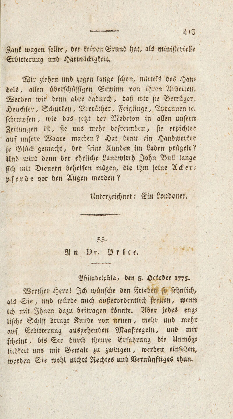 •Ban? wagen follte , 5er feinen ®runb hat, alö minifterieffe Erbitterung unb Jjartmlcfigfeit* SJBtr ziehen unb zogen lange fdjon, mittels be3 Jpam htU, allen u 6 e r fcf; u f ft gen (Gewinn ton ihren Arbeiten. Serben wir benn aber öabutd), baß Wir fte betröget, Heuchler, 0d)ur?en, S3crrdtf>er, Feiglinge, ^ptatmetuc. fdjimpfen, wie baö je|t ber 93?'obeton in allen unfern Bettungen iß, fte un$ mehr befreunben, fte erpichter auf unfere SBaare machen ? Jjat benn ein «£>anbwer?et je (iMüc? gemacht, ber feine St'tmben.im 2aben prügelt? Unb wirb beim ber ehrliche £anbwtrt(j %of)n $5utf lange fich mit ^Dienern behelfen mögen, bie ihm feine 2Ccfer; pferbe w ben 2fugcn morben? Unterzeichnet: Ein ^onbener. 55- §1 n Dr, r f c t. fbilabelpbta, 5en 5. October 1775. «Sertfjet «§ere! 3d) wünfd)e ben Stieben ß feljnlich# ai$ 0te, unb würbe mich außerorbentlid) freuen, wenn ich mit 3hncn baju beitragen fönntc. 2lber jebeö en& jifche 0cf)tff bringt $unbe ton neuen, mehr unb mehr auf Erbitterung auSgetjenben ^aafregeln, unb mir fcheint, 6U 0ie burch tf)eure Erfahrung bie Unmögs tid)fet£ m$ mit (Gewalt ju zwingen, werben einfehetv werben 0ie wohl nichts SUchteö unb Vernünftiges thum