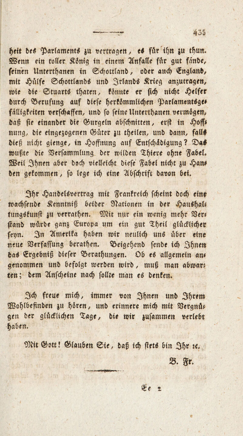 Ifjeit be# Parlament# $u vertragen,, e# für if>n |u turn SSenn ein toller $5ntg in einem Unfälle für gut fdttbe, feinen Untertanen in 0cfjottlanb, ober aut €nglanb/ mit Jpülfe 0tottl«nb# unb SUanb# ^rfeg anjutragen, mie bie 0tuart# traten/ fömtte er ftt nitt Jpelfer burt Berufung auf biefe fyertömmliten *parlament#ge^ fdlligteiten verftaffen, unb fo feine Untertanen vermbgem, bag fte einanber bie Gurgeln abfcbnitten / er(t in nung, bie eingejogenen ®üter $u teilen/ unb Dann, fall# bieg nitt gienge, in Hoffnung auf (Sntfcf)dbigung ? 5ba$ mugte bie SSerfammlung ber mtlben Spiere oljne JabeL IS5eiC Sitten aber bed) vielleitt biefe Jabel nitt $u »$am ben getommen/ fo lege it eine 2lbfdjrift bavon bei» 3(jr J?anbel#vertrag mit Jranfreicf) fcf>eint bot eint matfenbe $enntnig beiber Stationen in ber J?au$ljal* tung#fun|t *u verraten. SDftt nur ein menig meljr 23er* panb mürbe gan§ Europa um ein gut ‘Steil glücfliter fet)n. 3n Zmerifa Ijaben mir neultt un# über eine neue 23erfafiung beraten. Beigeljenb fenbe it Sonett ba$ €rgebnig biefer Beratungen. Ob e$ allgemein am genommen unb befolgt merben mirb / ntug man abmars ten; bem 2(nfd)eine nat follte man e# benfen. 3t freue mit/ immer von 3^en unb 3(jt*em ISofylbefmben ju fjötett/ unb erinnere mit mit 23ergnü* gen ber glückten *Sage^ bie mir $ufammen verlebt taben. $)Ut 05ott! Glauben 0te, bag it ftttö bin 3&r u, 23. gr. €e t