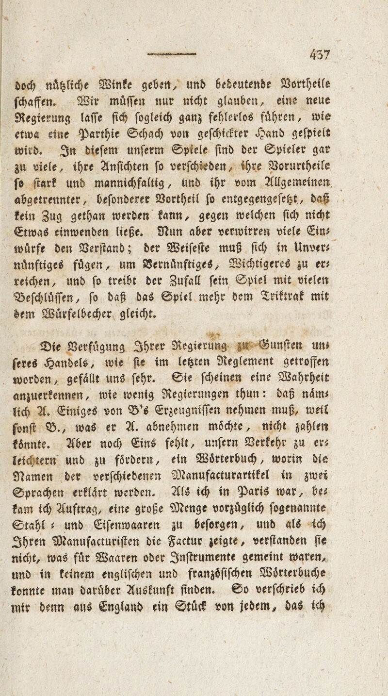 bod) «üfcHdje SSinfe geBetty unb Bebeutenbe 23ortl)eile fd) a ff eit. 2Bir müffeit nur nicht glauben y eine neue Regierung taffe fid) fogtetc^ gan§ fehlerlos führen/ wie etwa eine Qbarthie 0chad) von gefd)icfter Jjanö gefptelf Wirb. 3n biefem unferm 0piele ftnb bet* 0piefer gar $u sieley ihre 2tnfid)ten fo serfehiebeuy if)re SBorurthcile fo ftavf unb mannidjfaltig y unb ihr som 2nigcmeinen. aOgetrenntery Befonbeter SSortheil fo entgegengefefet, bap fein 3ug aetfjait werben famt, gegen welchen fiel) nicht <£twaS cinwenben fiefje. fftun aber sermirren triefe <£im würfe ben SSerftanb; 5er SBeifeße mutt fiel) in Unser* nünftigeS fügen, um SSentünftige^ 2Bid)tigercS in tzt reichen, unb fo treibt ber Sufalf fein 0ptel mit sielen Q3ef<hlüjYen, fo baft baS 0piel mefjt bem ^riftraf mit bem 2Bürfel6ed)er gleid)t. SDie Verfügung S^rer Regierung :ur fünften um fereS Rubels, wie fie im festen Reglement getroffen worben, gefallt uns fe^r. 0ie fdjetnen eine $3afjtijet£ <m$uerf ernten, wie wenig Regierungen thun: bafj nanu Ud) 2(. Einiges son 9&’S €*rgeugmiTen nehmen mufj, weit fonffc 03.y was er 21. «Bnehmen möchte y nicht gahfeti f tonte. 2fber nod) €inS fehlt y unfern Verfehl* ju m leid tern unb ju färbern, ein OSbrterBud), worin bie Seamen ber setfd)iebenen ^Ranufactutartifel in $wei 0prad)en erwart werben. 2C1S ich in $>ariS war, Be* fam id) 2fuftrag, eine grofe 9Rcnge sor$üglid) fogenemnte 0tahl * unb (Eifenwaareit in Beforgeny unb als id; JS^ren SRanufacturijlen bie Jactur jeigte, serflanben fte nid)ty was für Saaren ober Snffrumente gemeint waren, unb in feinem englifdjen unb franjöftfchen 0B5rterBud)e fonnte man barüBer 2fuSfunft fünben. 0o serfdjrieB id> mir beim aus gngfanb ein ©tücf so« jebem, baS ich
