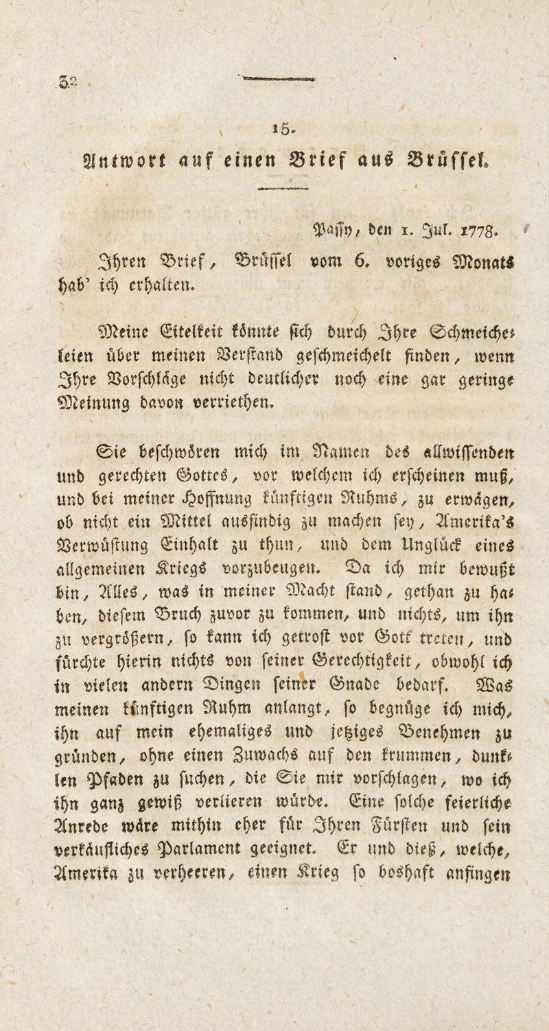 S 15- «Mniwort auf einen 25nef au£ Srüffel #«ifo/ hen I. 2uf. 1778* Streit $5rtef, Trüffel vom 6» vorige^ Donats f)ab’ id; ermatten. SSfteine €itelfeit formte ftc^ bu ref) 3re 0d;meichc* feien über meinen 33er(frmb gefd)meid)elt finben, wenn 2$re 23orfd;ldge nid;t beutlid;er nod; eine gar geringe Meinung bavon verrieten. 0ie befd;mßren mid; im tarnen be$ aftwtfTenben unb gerechten ©ottcö, vor meinem id; erfd)einen muf, unb bei meiner Hoffnung fünfeigen StuhmS, p erwägen, ob nid;t ein Mittel auSfmbtg p mache# fei;, 2fmerifa’$ SSerwüfhmg Einhalt 511 tl)un, imb bem Unglück eines allgemeinen Kriegs vorpbeugen. 0a id; mir bewußt hin, 2üle3, waS in meiner 93cad;t fianb , getf;an p fyat hon, biefem 0rud; poor 511 fommett, unb nichts, «m iljn 511 vergrößern, fo fann ich getvojt vor ©ott treten, unb fürd;te hierin nichts von feiner ©ered;tig£cit, obwohl id) in vielen anbern Gingen feiner ©nabe bebarf. £BaS meinen Mmftigen 9Uif)m anlangt, fo begnüge id; mid), ihn auf mein e^emalige^ imb je^igeS Q3enef)men 51* grünben, ofpe einen 3uwad)$ auf ben frummen, bunfr Un pfaben p fuchen, bie 0ie mir vorfd)fagen, wo id) if)tt ganj gewiß verlieren würbe. 0ne fold;e feierliche SInrebe wäre mithin eher für 3^*en Sürjlen unb fein verkäufliches Parlament geeignet, <£r unb bieg, welche, Amerika p verheeren, einen $rieg fo boshaft anftngen