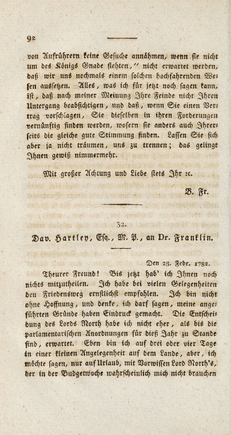 yon Aufrührern feine (5$efud)e arntdljmen, wenn fie nidjt um be$ Königs (Gnabe flehten , nicht evwartet werben, t>«ß wir mt$ nochmals einem folgen bod)fal)renbcn 5Öe* fen auSfefsen. Allleg, was id) für jefet nod) fagen fann, iff, baß nad) meiner Meinung 3hfe geinbe nid)t 3hren Untergang beabftd)tigen, trab baß, wenn 0ie einen 23en trag vorfchlagen, 0ie bicfe(6ett in ihren Sorberungen vernünftig finben werben, wofern fie embers auch Sfytett fcitS bie gleite gute 0timmung finben. Safien 0ie ftch aber ja nicht träumen, uns §u trennen; baS gelingt 3hnen gewiß nimmermehr. Üöfit großer Ad)tung unb Siebe ffets 3^ JC. 25. gr. 32. 3)at>. $artUy, <£fä., 2)?. $J., an Dr. gvanfün. CDen 28. Sehr. i782. ^henrer greimb! QMS jefst h^’ id) 3h«m noch nidjtS mitjuthrilen. 3d) f>aöe 6ei vielen (Gelegenheiten fcen griebenSwcg ernfflichft empfohlen. 3d) bin nicht ohne Hoffnung, unb benfe., id) barf fagen/ meine ange? führten (Grünbe h«&tn ^inbruef gemacht. SMe QEntfchei* bung beS SorbS Sftortf) ha&t id) nicht eher, als bis bie parlamcntatifd)en Anorbnungen für bieß 3<*hr ^tanbe ftnb, erwartet. <£ben bin id) auf brei ober vier *£age in einer fleinen Angelegenheit auf bem Sanbe, aber, tch möchte fagen, nur auf Urlaub, mit QSorwiffen Sorb North’s, feer in ber QMibgettbodje wahrfd)einlich mich nicht brauchen