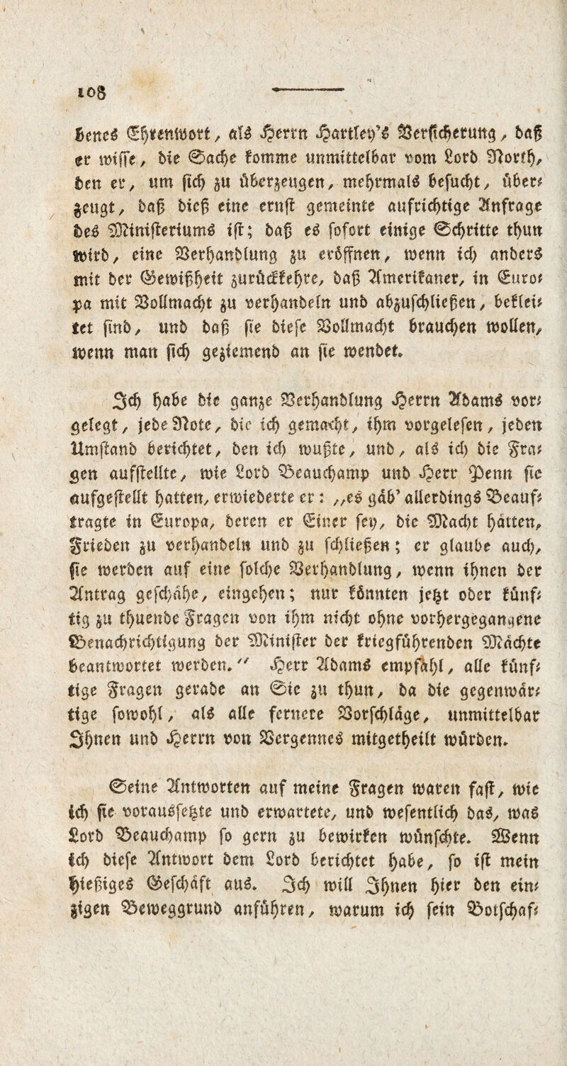 io$ ——— Betted Ehrenwort, aU Jpcrin Jparttep’S $3erftdjeruttg , bag er miffe, Me 0ad)e fomme unmittelbar tom Sorb 9f ortl), ben er, urn fid) zu überzeugen, mehrmals befucht, über# §eugt, bag bieg eine ernjf gemeinte aufrichtige Anfrage beo SDtinifferiumS ift; bag eS fofort einige 0djritte thun ttnrb, eine SSerhanblung §u eröffnen, menu id) anberS mit ber ®eix>iß^ett zurüdfegee, bag 2fmert?aner, in Sure? pa mit 23oiimad)t zu terljanbein unb abzufchliegen, beflei* tet finb, unb bag fie biefe 2Mmad)t brauchen modem menu man ftch ge^temenb an fie menbet 3dj hübe hit ganze SSethanbUmg Jperrn 2fbam$ tor* gelegt, jebeSfote, bic ich gemacht, ihm torgelefen, jeben ttmftanb berichtet, ben ich mugte, unb, alS id) bie fra# gen aufffedtc, mie Sorb Beauchamp unb Jperr 9Pemt fic aufgeftedt hatten, ennieberte er: „es gdb’ allerbingS 33eauf# fragte in Europa, beren er (Sincr fep, bie S9fad)t hatten, grieben zu terf)anbeln unb zu fcljliegen; er glaube aud), fie merben auf eine fold)c $8eth«nblung, menn ihnen ber Antrag gcfd)dhe, eingehen; nur fönnten jefct ober fünf# tig zu thuenbe fragen ton if)tn nicht ohne rothergegamiene $5enad)rid)tigung ber SDftnifter ber frtcgfuhrenben Machte beantwortet werben, »Sperr 2tbam$ empfahl, ade fünf# tige fragen gerabe an 0ie zu thun, ba bie gcgenmdr# tige fomoljl, als alle fernere 23orfd)ldge, unmittelbar Shuen unb dperrn ton SöergenncS mitgetheilt mürbem 0eine 2Cntmortcn auf meine fragen waren faff, ftie ich fie torauSfe^te unb entartete, unb ttefentlich baS, maS £orb Q5eaud)amp fo gern zu bemirfen münfdhte, 2Benn Ich biefe Tfntmort bem Sorb berichtet hübe, fo iff mein fjiegigeS ®efd)äft aus. 3d) mill 3huen f)icv ben ein# |tgen Q$emeggrunb anführen, warum ich fein Q>otfd)af#