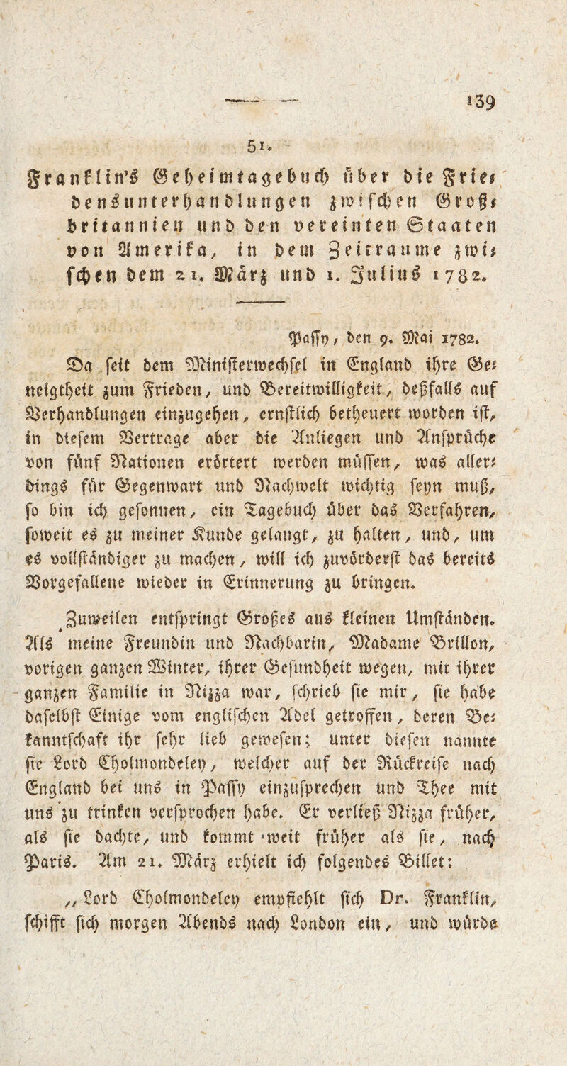 5i* granfltn’S 0cf)eimtagebud) fiber Me grte# b e n $ u it t e r t) a n b l u n g e n $■ m i f cfc e n 0 r e § * brttannten un3ft ben vereinten ©taaten t>on Qimerifa, in bem 3c^r<*u^e S^i* fc^en bem 21, Sföärj unb i. 3 u It u 3 1702* ben 9* $)lai 1782. ©«■.fett bem 93c ini fie r m e cf> fe l in Engtanb if) re ©e* tteigtfyeir ^um griebcn, unb SSereitmilligfeit, begfatfä auf 33ert)aubtungen einaugetjen, etnfllief> befeuert morben ift, in btefem Vertrage aber bie 2(ntiegen unb 2fnfprücf)e von fünf Stationen erörtert merben muffen/ ma6 allere bingg für ©egenmart unb 9}ad)mett midjtig fepn muß, fo bin id> gefomten, ein Tagebuch über baS 23erfat)ren, fomeit e$ gu meiner $mtbe getaugt, $n fyalttn, unb, urn vottftdnbiger 311 mad)cn, mitt id) $uvörberjf baS bereite fQorgefattene mieber in Erinnerung $u bringen. JBumeiten entfprtngt ®roße£ au$ fteinen Umfidnbem 2ft$ meine greunbin unb 3lad)barin, SCftabame Britton, vorigen ganzen Sinter, iljrer ®cftmbf)eit megen, mit ifjrer ganzen gamüte in Sfti^a mar, fd>rteb fie mir, fte fyabt bafetbfl Einige vom engtifd)cn 2tbet getroffen, bereu ^e* fanntfdjaft it)r fef>r tieb gemefen; unter btefen nannte fte Sorb Et)otmonbetep, metd)er auf ber 0ittcfrcife nad) Engtanb bei un3 in 'Paffp einjttfpredjen unb ^tjee mit un$ ^u trinfcn verfprodjen t)abe. Er vertteß Sfttjga früher, at$ fte bad)te, unb fommt -meit früher at£ fte, nadj fpari$. 2tm 21. 93idr§ erlieft id) fotgenbeS QMtfet: „ Sorb Efmtmonbetcp empftefyft ftcf> Dr. granftin, fcfyifft fid) morgen 2tbenb$ nad) Sonbon ein, unb mürbe