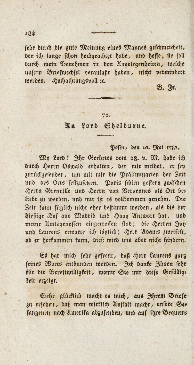 feljr 5urd> bte gute Meinung eineg tB?anneg gefchmeichelt, ben id) lange fcf)ott (»oc^gcachtft babe, unb f)offc, fte foil burcb mein Benehmen in ben Angelegenheiten, weld)e unfern 33ricfnjccbfel veranlaßt ^aben, nicht setminbert merben* «^ochachtunggooll :c. §,..■ ' piN i 4. , V1:;. . S. Sr. 72. ; Sin Sorb 6ljel&u*nf. $ajfo, ben 10* IDtai 1732. üDfy Sorb ! 3h? $eebtteg som 2§. b. 20f. fyabt f<fy burcb J?errn Ogmalb erhalten, bet mir melbet, er fey gurücfgefenbet, um mit mir bie 9>rdliminarten bcr Seit unb beg Ortg feft5ufe|en. *J)afig fd)ten ge|?ern $urifd)ett dperrn ©renrille unb ^errn oon 23ergenneg alg Ort be* liebt j« werben, unb mir ift cg oottfommen genehm, £>ie Seit !ann fuglid) nicf)t efyer bejlimmt werben, alg big ber bießige £of aug SDfabrib unb J^aaa Antwort f>at, unb meine Anuggenoffen eingetroffen (mb; bie Herren Say unb Saureng ermatte icb täglich; Jperr Abamg gweifclt, ob er 5'erfommen famt, bicß wirb ung aber nicht binbctm (Eg Ijat mid) fef)t gefreut, baß d?ert Saureng gan$- feineg SBortg ent6unben worben. 3d) banfe Stößen fch* fttr bie $3ereitwilligfeit, womit 0ie mir biefe ®efalligs feit er&eigt. 0e^r glüdlid) macht eg mid), äug 3hrem Briefe 3« erfeijen, baß man wirflid) Anftalt macht, unfere fangenen nach Amerifa ab$ufenben, «nb anf ifp ^Dequenu