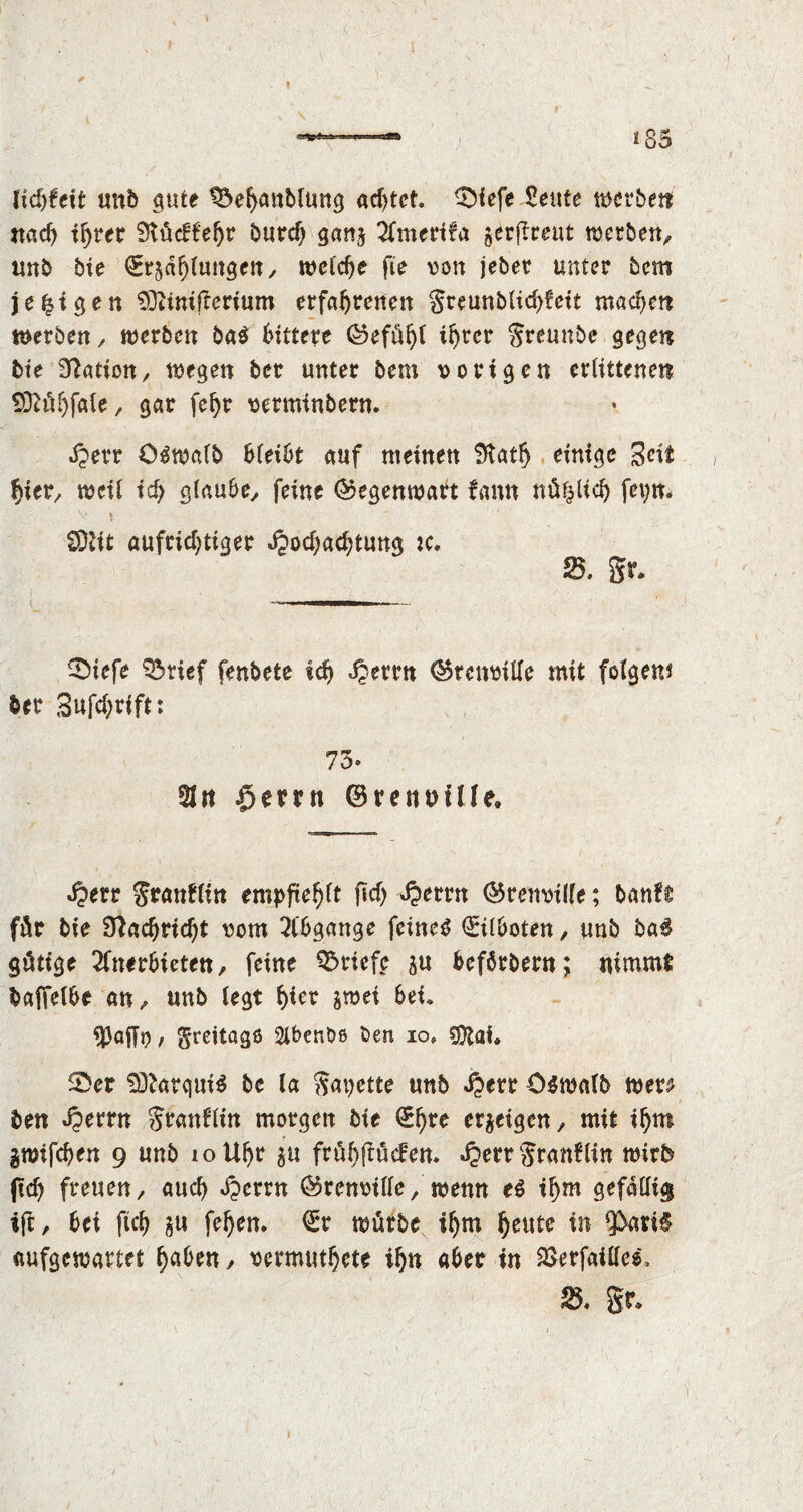 \ 85 lidrfcit unb gute ^ehattblung acf>tct. 0iefe Sente werben «ach ihrer 9iuc!l'ehr hard) gan^ Amerifa ^rftreut werben, unb bie (Erzählungen, welche fie von jeber unter bem je %i gen SOUnifterium erfahrenen greunblichfeit machen werben, werben ba$ bittere ©efühi ihrer Sreunbe gegen bte Nation, wegen ber unter bem vorigen erlittenen SSftühfale, gar fehr verminbern. Herr O^walb bleibt auf meinen 9tatf) einige Seit hier, weit ich glaube, feine Gegenwart fann nützlich feyn. v l  ’ / CDUt aufrichtiger Hochachtung :c. fd. gr. 0iefe Q3rief fenbete ich Herrn Qkenville mit folgen* ber Sufchrift: 73» 21« Herrn ©renuüle, Herr granflin empfiehlt ftcf> Herrn ©renvilfe; ban?$ für bie Nachricht vom Abgänge feinet Eilboten, unb ba$ gütige Anerbieten, feine Briefe zu fcefbrbern; nimmt baffelbe an, unb legt hier zwei bei« / greitagß Slbenbß Oen io» Cföai« 0er $ftarqui$ be la gazette unb Herr C$walb wen ben Herrn granflin morgen bie (Ehre erzeigen, mit ihm gwifchen 9 unb 10 Uhr $u frühflucfen* Herrgranflin wirb (ich freuen, auch Herrn ©renvilfe, wenn e$ ihm gefällig i(t, bei ftch zu fehen. (Er würbe thm heute in *}bati£ aufgewartet ha&ett, vermuthete ihn aber in $erfailles> 25. gr«