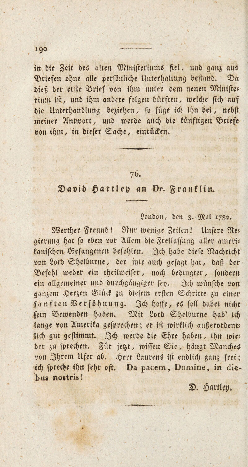 i9° r .. v , - _ _. * in bie Sett bee alten 9)Umftertum$ fiel, unb gang auS Briefen ohne alle perfönlidje Unterhaltung beftanb. £>a bieg ber erfte Q$rief von ihm unter bem neuen 93Unifte* rittm iff, unb ihm anbere folgen bürften, welche ftcf> auf bie Unterhanbtung begehen, fo füge ich ihn bei, nebft meiner Antwort/ mtb werbe auch bie fünftigen Briefe von ihm, in biefer 0act)e, einrüefen. 70» &)a»ib £artfep <ut Dr. granfHit Sonbon, ben 3* Qftai 1782. SBertfler Jreunb! 97ur wenige Seiten! Unfere 9te* gierung f>at fo eben vor 2Utern bie greif a flung alter ameri* fanifchen befangenen befohlen. 3<h habe biefe 97acflricht von Sorb 0l)elburne/ ber mir auch gefagt hat/ bag ber Befehl webet* ein theilweifer, noch bebingtet/ fonbern ein allgemeiner unb bureflgangiger fet;. 3d) wunfd)e von ganzem bergen @täc? ju biefem erften 0chritte gu einer fünften 33erfbhttung. 3<h b)offe, e3 foil babei nicht fein ^ewenbett h^en. SD? it Sorb 0l)elburne h«b’ ich lange von 2l'merUa gefprochen; er if? wirtlich augerorbent* lieh gut gefUmmt. 3tf) werbe bie £ht*e fyabtn, ihn wie* ber gu fprechcn. gitr jef^t/ wiffen 0ie/ h<mgt 93?and)e$ von 3hrem Ufer ab. Jjerr Sauren^ ift ertblid) gang frei; ich fpreetje ihn fef)V oft. Da pacem, Dornine, in die- bus nostris! £>. öartlep.