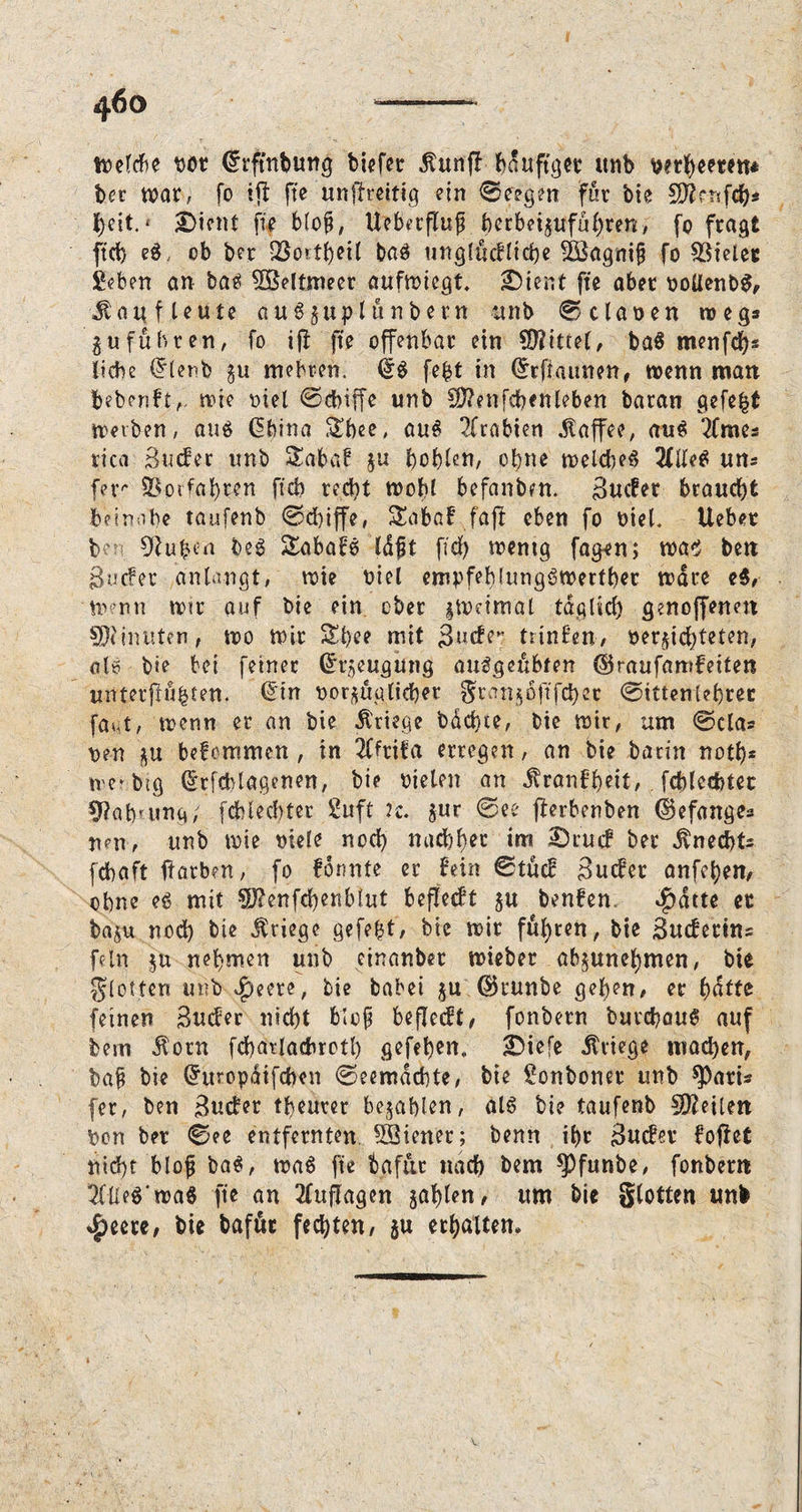 n?efcf)e bot drfmbung biefer dtunf! bd uftger unb wrfyeeten* bcr war, fo ift fte unflreitig ein 0e?gm fur bie SÄf-ttfcb* beit. * £>icnt fie blofj, UebetfluJ ber be i$uf übten, fo fragt ftd) eg, ob ber QSortbeil bag unglüchlicbe £öagni§ fo Vieler geben an bag Weltmeer aufwiegt. £)ient fte aber ooUenbg, ^att f teute au3$uplünbern unb 0claoen roeg* 3«führen, fo iff fte offenbar ein Mittel, bag menfd)s liebe dienb gu mehren. dg fe&t in (^rftaimen, wenn man beben!twie viel 0cbiffe unb Sftenfcben leben baran gefe|t werben, aug dbina Sbee, aug Arabien Kaffee, aug ‘2Craes rica Sucher unb Saba! $u boblen, ebne welcbeg %IU& uns fer Verfahren ftcb red)t wobl befanbm. Sucher braucht beinahe taufenb 0d)iffe, Saba! faff eben fo oiel. lieber b' Hubert beg Sabafg Idfjt fid) wentg fa^en; wag ben Sucher anlangt, wie biel empfehlunggwertber wäre eg, Wenn wir auf bie ein ober gWetmal tdglid) genoffenen Minuten, wo wir Sl)ee mit Suche*: trinhen, vernichteten, alg bie bei feiner dr^eugüng auggeübfen ©raufamfeiten unterfingen, dm vorzüglicher granijoftfcbec 0ittentebrer fa^t, wenn er an bie Kriege bdd)te, bie wir, um 0cla= ven bekommen , in 2ffrita erregen, an bie barin notb* wer big drfcblagenen, bie Dielen an jvranhbeit, fcblccbtec 9?ab'ung; fcblecbter guft 2c. $ur 0ee fferbenben ©efanges neu, unb wie viele nod) nadlet im £)rucf ber Knechts febaft ffarben, fo formte er fein 0tüch Sucher anfeben, ebne eg mit Stfenfcbenbtut befielt §u benhen. $dtte er baju nod) bie Kriege gefegt, bie wir führen, bie Suchetins fein $u nehmen unb einanbet wieber abnunebmen, bie glotten unb $eete, bie babei ju ©runbe geben, er feinen Sucher nicht blef beflecht, fonbern butebaug auf bem $otn fcbarlacbrctl) gefeben,, SMefe Kriege mad)en, baft bie dmopdifeben 0eemdcbte, bie gonboner unb spari* [er, ben Sucher tbeurer befahlen, alg bie taufenb Sfteilett Von ber 0ee entfernten SSienet; bentt ibr Sucher hoffet nid)t bloß bag, wag fte bafüc nach bem *Pfunbe, fonbern 2fUe$'roa« fte an 2(ujTagen jablen, um bie glotten unb $eere, bie bafüt fechten, $u erbalten.