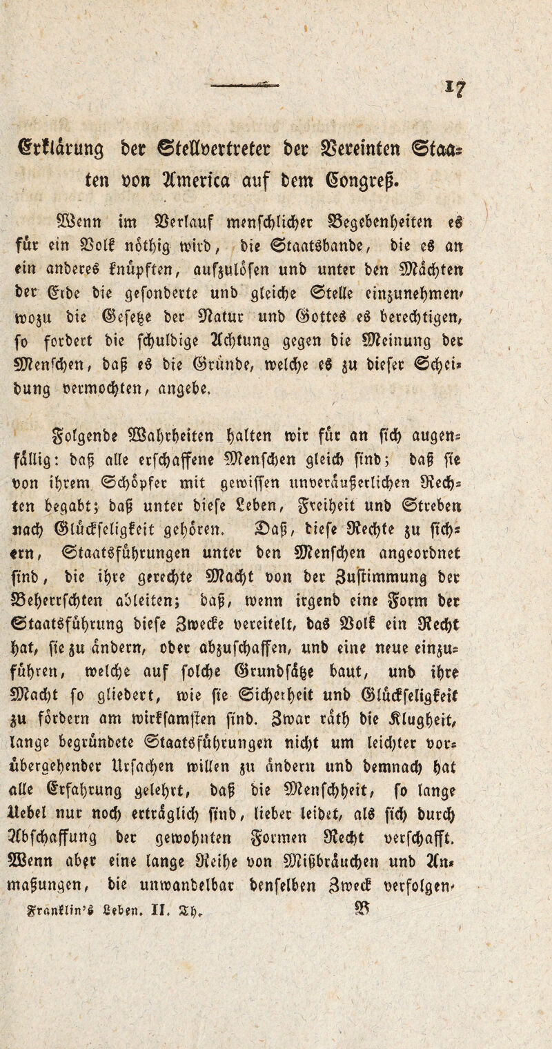 (Ssfldnmg feer ©teHmtreter ber äSereinfen ©fette ten t)cn America auf fcern Kongreß. SBenn im Verlauf menfchlicher Gegebenheiten e# für ein Golf noting wirb, t>ie ©taatöbanbe, tie e$ an ein anbereS fnüpften, aufjulofen unb unter ben Machten ber dtbe bie gefonberte unb gleiche ©teile einjunehmem wo$u bie ©efe|e ber Statur unb ®otte$ e6 berechtigen, fo forbert bie fdjulbige Achtung gegen bie Meinung ber S^en^en, bap tß bie ©ti'mbe, weld)e e$ su biefer ©chei» bung vermochten, angebe, golgenbe 5Sahrheiten Ratten mir für an ftdf> äugen* fällig: bap alle erfchaffene fÜlenfchen gleich ftnb; bap fte von ihrem ©d)opfet mit geroiffen unvetdupetlichen Rech- ten begabt; bap unter biefe Seben, gretheit unb ©treben nach ©lücffeligfeit gehören. £)ap, tiefe Rechte $u ftch* «rn, ©taat6fuhrungen unter ben Sftenfchen angeorbnet ftnb, bie ihre gerechte 50?acf)t von ber 3ufiimmung ber SSeherrfchten ableiten; bap, tvenn irgenb eine gorm ber ©taat^fuhrung biefe 3tvecfe vereitelt, ba$ SSolf ein Ofecht hat, fte$udnbern, ober abjufchaffen, unb eine neue ein^us fuhren, welche auf folcfoe ©runbfäfce baut, unb ihre 5D?ad)t fo gliebert, wie fte ©id)crheit unb (SMücffeligfeif ^u forbern am wirffamffen ftnb. 3*vat rdth bie Klugheit, lange begrünbete ©taatöführungen nid)t um leichter vors überaehenber Urfachen willen 5U dnbern unb bemnad) hat alle Erfahrung gelehrt, bap bie SDZenfchheit, fo lange Hebel nur noch erträglich ftnb, lieber leibet, al$ ftd) burch 2fbfchaffung ber gewohnten gönnen 9?ed)t verfchafft. SBenn ab$r eine lange £tteif)e von 5J?ipbtdt:d)en unb 2Cn* mapungen, bie unwanbelbar benfelben 3w*tf verfolgen* ^ranftin’S ßeten. II. S3