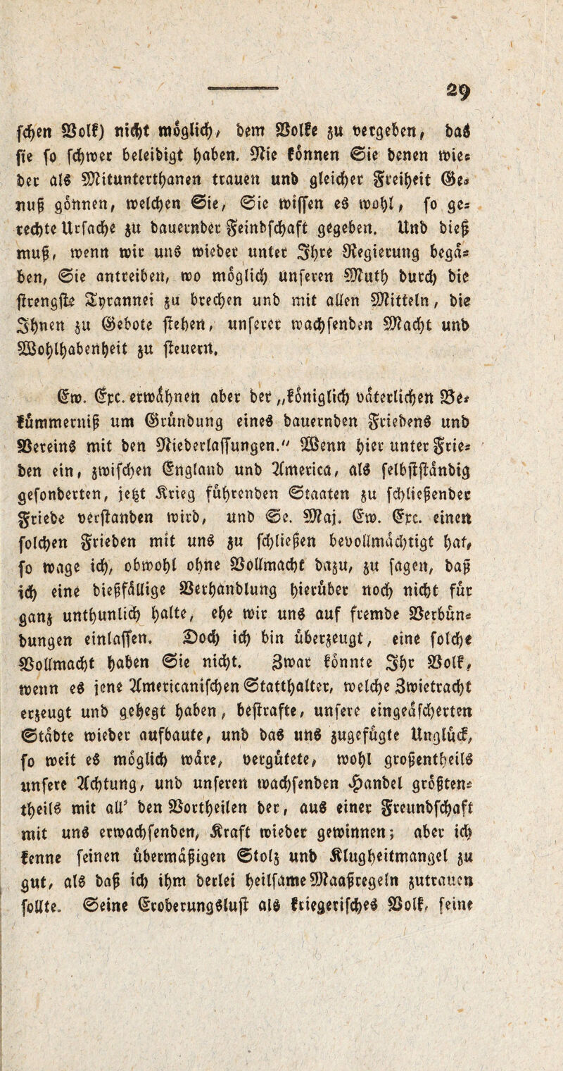 X ■ 29 feiert SSolf) ni<ht möglich/ bem SBolfe gu t>«tgeben r ba$ fte fo ec beleibtst J>aben. 9lie formen ©ie benen wies bet als SSftitunterthanen trauen unb gleichet Steiheit ©e<* imp gtmnen, welchen ©ie, ©ie tt>tffen eS mo^l, fo ges rechte Ucfad^e $u bauetnbet Seinbfcfjaft gegeben. Unb bieg mup, wenn wir uns wiebet unter Shce Regierung begd* ben, ©ie antreiben, wo möglich Urtferen SÄuth butch bie jfrengfte Sptannei gu brechen unb mit allen Mitteln, bie Simen §u ©ebote frehen, unfercr wachfenben Wacht unb Wohlhabenheit ju jleuerrt, ©w. ©pc. erwdhnen aber bet „foniglich odterltdjen SJe* fümmepnip um ©rünbung eines bauernben gtiebenS unb SBeteinS mit ben 9iiebetlaffungen. Wenn hier unter geie* ben ein, gwifchen ©nglaub unb America, als felbjljldnbig gefonberten, je^t Ärieg fuhtenben ©taaten gu fcfyliepenbet gtiebe oerjlanben wirb, unb ©e. Waj, ©w. ©pc. einen folgen grieben mit uns 5« fliegen bevollmächtigt hat# fo wage ich, obwohl ohne Vollmacht bagu, gu fagen, bag ich eine biepfdllige SSerhanblung hierüber noch nicht für gang unthunlich ha^e, ehe wir uns auf frembe SSerbün« bungen einlaffen. Doch ich fein überzeugt, eine folche Vollmacht h^Öen ©ie nicht. $wae fönme She 2$ol?# wenn eS jene 2fmericanifchen ©tatthalter, welche 3wietrad)t erzeugt unb gehegt haben, befirafte, unfeve eingedfeherten ©tdbte wieber aufbaute, unb baS uns gugefügte Unglücf, fo weit eS möglich wate, vergütete, wohl gtopentheilS unfere Achtung, unb unferen wachfenben $anbel groptem theilS mit all* ben SBortheilen bec, aus einer Srcunbfdfeaft mit uns erwachfenben, $raft wieber gewinnen; aber ich fenne feinen übermdpigen ©tolg unb ßlugheitmangel 5u gut, als bap ich ilm1 beriet heilfame Waaftegdn guttaucn follte. ©eine ©robetungSlujt als friegetifcheS SSolf, feine