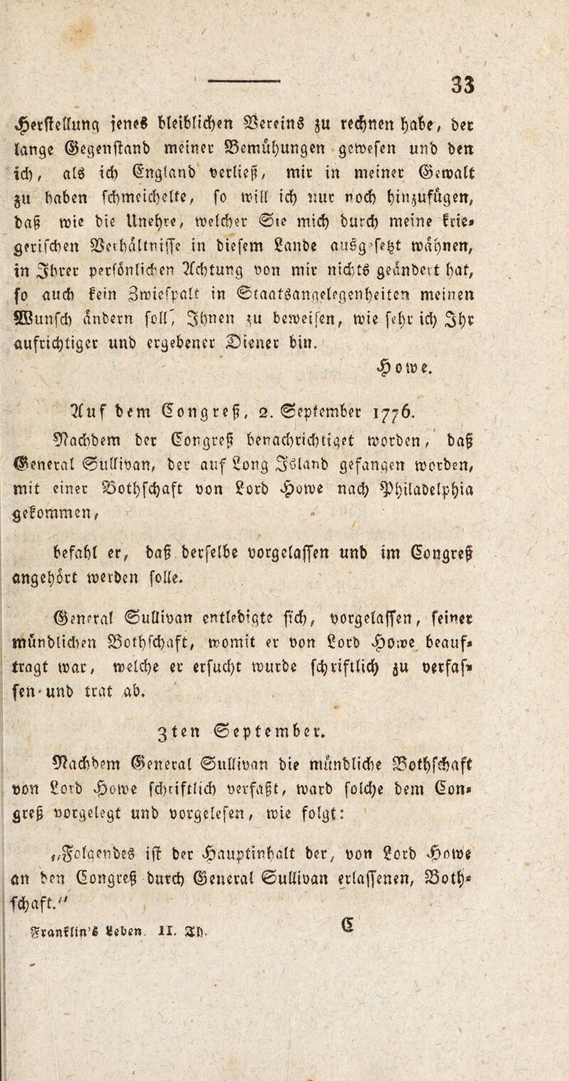 4>etffelhmg jene* bletbltcben Vereins ju redjnen babe, bee fange ($egenftanb meiner SSemubungen gewefen unb ben id), al$ id) (Snglanb verlief, mir in meiner ©ewalt $u baben fcbmeicbette, fo will id) nur nod) btnjufftgeti, ba§ mie bie Une^re, Wefd)er @te mid) burd) meine fvie* gertfdmt 95etf)5ltmf[e in tiefem Sanbe auSgefefct wdbnerr, tn 3?hrer perfonlicfcen Achtung non mir nichts gednbert baf, fo <tucb fein $rciefpatt in @taaf8angclegenbeiten meinen SBunfd) dnbern \clf, 3.&™n bereifen, wie fef)r icb 3b* aufrichtiger unb ergebener ^Diener bin, $ o w e, 2Cuf bem dongref, 2. September 1776. 9?acbbem ber (Eongtep benad)rid)figet worben, bap general 0udiPan, ber auf Song Söleinb gefangen worben, mit einer 83otbfd)aft pon Sorb *f)uwe nach ^bdabelpbia gekommen, befahl er, bap berfelbe potgelaffen unb im (Eongrep angebort werben folle. ©eneral <Sullipan enflebigte ftd), potgelaffen, feiner münbiidben S5otb)fd>aft, womit er non Sorb $owe beauf* tragt war, welche er erfud)t würbe fdjviftlicb $u petfaf» fen« unb trat ab, 3ten September, sftadbbem General ©ullioan bie münblicbe S5otbfdjaft pon Sotb v^owe fdjtiftlicb perfapt, warb fcld)e bem (Eon* gtep potgelegt unb oorgclefen, wie folgt: f/gofqenbe8 iff ber doaupfinhalt ber, pon Sorb $owe ött ben (Eongrep butcb General ©ullioan etlaffenen, 23otl)s fc&aft. granflin’« «eben II. St). ®