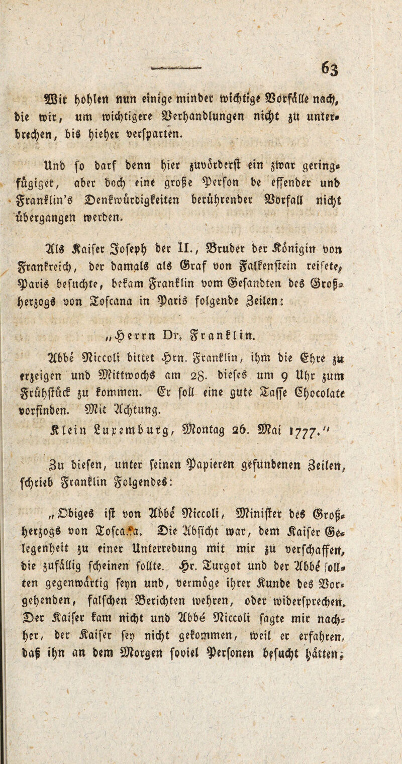 SÖBit feiert mm einige minbet Wichtige 93otf<$tle nach, bie wir, um wichtigere SBethanblungen nicht $u unter» brechen, bis beefparten. Unb fo batf benn hier jitbotberfi: ein $Wat gering» fügtger, aber bod) eine grope ^erfon be effenber unb granflin’S £)enfwürbigfeiten berührenbet Vorfall nicht ubergangen werben. 2U$ ^aifet Swfeph ber II., SSrubet ber Königin bon gtanfreidb, ber batnalä ats ®raf non galfenftein reifete^ spatiS befud)te, befam granflin bom ®cfanbten be6 @rof» her^ogS bon Sofcana in $atis folgenbe Briten: „#ettn Di% Sr an fl in. 2(bbe ^iccolt bittet $rn. gtanfltn, ihm bie (Ihre jit erjeigen unb Mittwochs am 2g. bicfcS um 9 Uhr $unt grühftücf ju fommen. ®r foil eine gute SEaffe Chocolate borftnben. Sttit Achtung. Älein 2upembürg, Montag 26. SD?ai 1777* Btt biefen, unter feinen papieren gefunbenert Beilen, fd)tieb gtanflin golgenbeS: „Obiges i(! bon 2lbbe 92iccoli, Üfttntjlet be$ (Stof* herjogS bon SEofca.fa, 2Me 2lbftd)t war, bem Jtaifer ®e« legenhett $u einer Unterrebung mit mir $u berfefjaffert, bie gufdllig fcheinen fotlte. Jqr. Surgot unb ber 2lbbe folt» ten gegenwärtig fepn unb, bermoge ihrer Äunbe beS SSot* gehenben, falfdjett Berichten wehren, ober wiberfpreeben. £)et Äaifer fam nicht unb 2lbb4 9ttccoli fagte mir nach» her, ber Äaifer fep nicht gefommen, Weil er erfahren, taf ihn an bem borgen fooiel ^erfonen befucht hdmttj