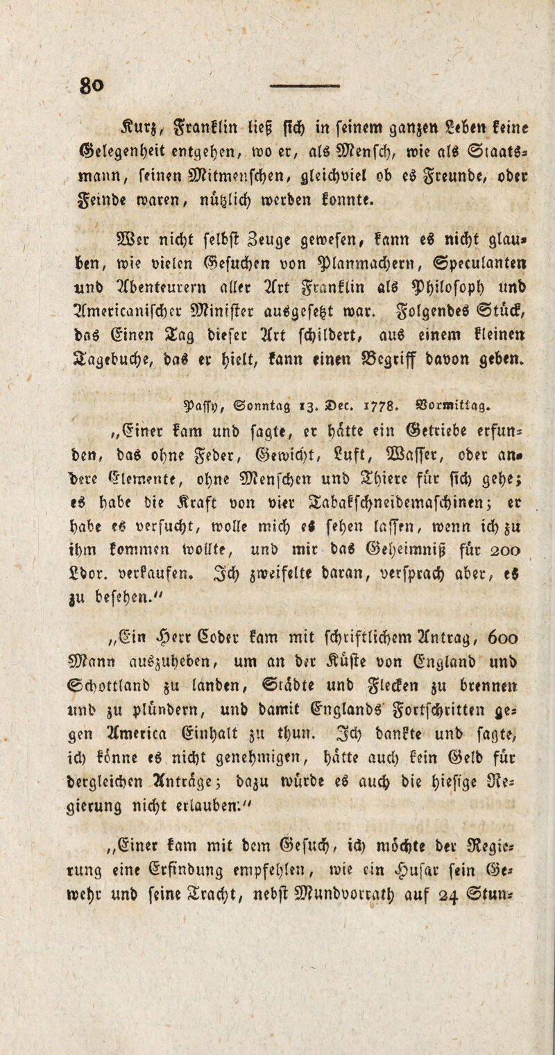 $ut$, gtanflin lief; in feinem gatten Selben feine (Gelegenheit entgeh™' wo et, als Üftenfch, wie als ©taat$= mann, feinen SJttitmenfchen, gleichniet ob eS greunbe, ober geinbe waren, nu^ltch werben fonnte. SÖer nicht felfcfl Beuge gewefen, fann e$ nicht glau* ben, wie niclen (Gefachen non ^piamnachern, €?peculantett unb Tfbenteutern aller 2frt gtanflin als unb 2fmericanifcher 50?ini{Ier auSgefefct war. golgenbeS @tücf, baS (linen Zcig biefer 2frt fchilbert, aus einem fleinen Hagebuche, baS er hielt, fann einen 35cgtiff banon geben. ^Paffo, (Sonntag 13. ®ec. 1778. SJormittag. „diner fam ttnb fagte, er hätte ein (Getriebe erfun= ben, baS ohne gebet, ®ewtd)t, Suft, ^Baffer, ober an* bere Elemente, ohne 50?enfd)en unb ^biete für ftch gehe; e$ habe bte Ätaft non niet Sabaffchneibemafchinen; er habe e£ nerfucht, wolle mich e$ fehen taffen, wenn ich §u ihm fommen Wollte, unb mir baS ©eljeimnif für 200 Sbot. net?aufen. Sch zweifelte baran, verfprach abet, eS ju befehen. „Hin $ett (5obev fam mit fd>tiftlicf>cm 2fntrag, 600 5D2amt au^ubeben, um an bet Äujte non dnglanb unb Ccbottlanb ju lanben, ©täbte unb glecfen ju brennen unb $u plünbern, unb bamit ünglanbS- gottfehritten ges gen 2(merica Einhalt ju tl)un. 3d) banfte unb fagte, id) fonne e6 nicht genehmigen, hatte auch £*i*t ©elb für Vergleichen Anträge; baju würbe eS auch bie h^ftge 8?e* gierung nicht erlauben;7' „diner fam mit bem (Gefud)/ id) mochte bev Regies rung eine dtftnbung empfehlen, wie ein $ufar fein (Ge® wet)r unb feine Fracht, nebft Sftunboorratb auf 24 ©tun*