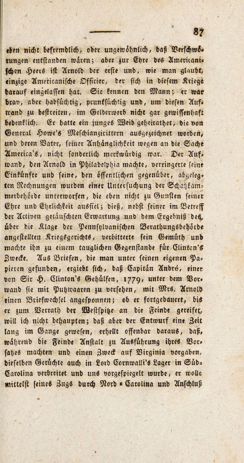 «Ben nicht Befremblich, ober ungewöhnlich > ba£ 9$erfchw&» tungen entlauben waren; aber $ur fbre beS 2(mericam* fc^en v£>eerS ijt 2ftnolb ber etffe unb, wie man glaubt, einzige tfmeticanifche Dfftciet, ber ffrf) in bicfem Kriege barauf «ingelaffen l)at. @ic fennen ben CRamt; er war brat), aber babjucbtig, prunffuchtig unb, um biefen ?fuf* tranb $u befreiten, im ©elberwerb nicht gar gewiffenhaft bebenflid). ©r t>atte ein junges Söeib gebeiratbet, bie »on ©enetal ^owe’S 9ftefchian$irittern ausgezeichnet worben, itnb beten Später, feiner 2£nt>dnglid>fcit wegen an bie ©ache America’s, nicht fonbetlich mer^wurbig war. Der Huf» wanb, ben 2Crnolb in ^>J)tlabclpf)ia machte, verringerte feine ©infunfte unb feine, ben öffentlichen gegenüber, abgeleg* ten Rechnungen würben einer Untecfuchung ber ©cha|fams metbehörbe unterworfen, bie eben ntd;t $u ©unften feinet ©h£e unb @t)rtid>€eit auSftel; biefj, nebft feinet tm ^Betreff ber 2£ctiven getdufchten Erwartung unb bem ©tgebnifi be^ über bie $lage ber *Pennfpl»anifchen IBerathungSbehörbe angefiellten Kriegsgerichts, »erbitterte fein ©emüth unh machte ihn $u einem tauglichen ©egenflanbe fur Clinton’# Swecfe. 3fuS Briefen, bie man unter feinen eigenen $Pa* pieten gefunben, ergiebt ftch, bafrCapitdn 2fnbre, einet »on ©it £. dtinton’6 ©«hülfen, 1779« unter bem $8ot. wanb fte mit *Pu&waaten $u verfemen, mit SRtS. tfrnolb einen SSriefwechfel angefponnen; ob er fortgebauert, bis er $um SSerrath bec Söefffpifce an bie geinbe gereifet, will ich nid?t behaupten; bap aber ber ©ntwurf eine 3eit lang im ©ange gewefen, erhellt offenbar barauS, baf, wdl)teub bie getnbe 2fnftalt gu TfuSfuhrung ihres $8or* fa|eS machten unb einen 3^ecf auf Virginia »ergaben, biefelben ©cruchte auch in ßorb CotnwaÜi’S £aget in ©üb« Carolina »erbreitet unb uns »orgefpiegelt würbe, er wolle imtteljl feines 3ug6 burch Rotb * Carolina unb 2fnfchlup