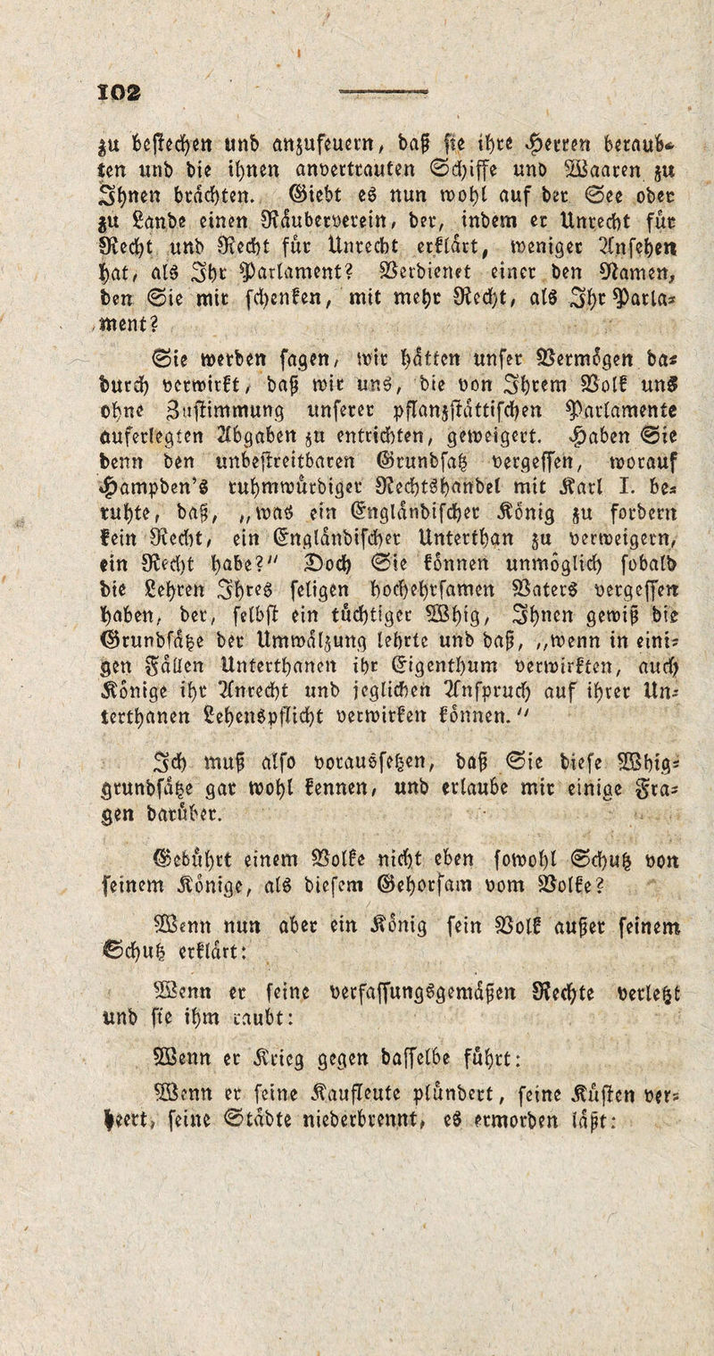 I 102 —— $u Beflecken unb anjufeuern, baf fie ihre Qmm beraub* ten unb bie ihnen anvertrauten ©d;iffe unb SBaaren $u S^nen brachten, ©iebt eö nun wohl auf bet ©ee obet $u £anbe einen SRdubervetein, bei*, inbern er Unrecht für 9?ed)t unb Otedbt für Unrecht erf (art # weniger 2fnfc^en hat/ alg 3hi' Parlament? SSerbienet einer ben tarnen, ben ©ie mit fd>cnfen, mit mehr 9?cd>t / alg S.fw Carlas ment? ©ie werben fagen, wir hatten unfer Vermögen ba* burch verwirft, baß wir ung, bie von 3htem $$olk un5 ohne gujlimmung unferer pflanjjldtttfchen Parlamente äuferlegten Abgaben §u entrichten, geweigert. $aben ©ie beim ben unbeftreitbaren ©runbfah vetgeffen, worauf 4>ampben’g tuhniwütbigct 9ied)tgbanbel mit Äarl I. be* ruhte, baß, „wag ein Ghigldnbifchet Äonig §u forbern fein 9(cd)t, ein Gmgldnbifcbet Unterthan ju verweigern, ein 9ßed)t habe? £>ocb ©ie können unmöglich fobalb bie Wehten 3hrc^ feligen hod)ehtfamen SSaterg vetgeffen haben, bet, felbü ein tüd)tiger SBfn9/ 3hnen gewiß bie (Skunbfdhe bet Umwälzung lehrte unb baß, „wenn in eini? gen Sailen Untertanen ihr (Jtgenthum verwirkten, aurfj Könige ihr 2fnred)t unb jeglichen 2fnfprud) auf ihrer Um terthanen Sehengpflicht verwirken können.  Sch muß alfo voraugfeben, baß ©te tiefe SOSbtg5 grunbfd^e gat wohl kennen, unb erlaube mir einige gta=* gen batübet. Gebührt einem 2$olke nicht eben fowohl ©d)u& von feinem Könige, alg biefem ©ehorfam vom Söolke? nun aber ein $dnig fein $8olk außer feinem ©d)Uh erklärt: sBenn er feine vetfaffungggemdßen Sfedjte verlebt unb fte ihm raubt: 5Benn er $rieg gegen baffelbe führt: SSenn er feine ^aufleute plünbcrt, feine lüften ver» leert, feine ©tdbte nieberbrennt, eg ermorben laßt: