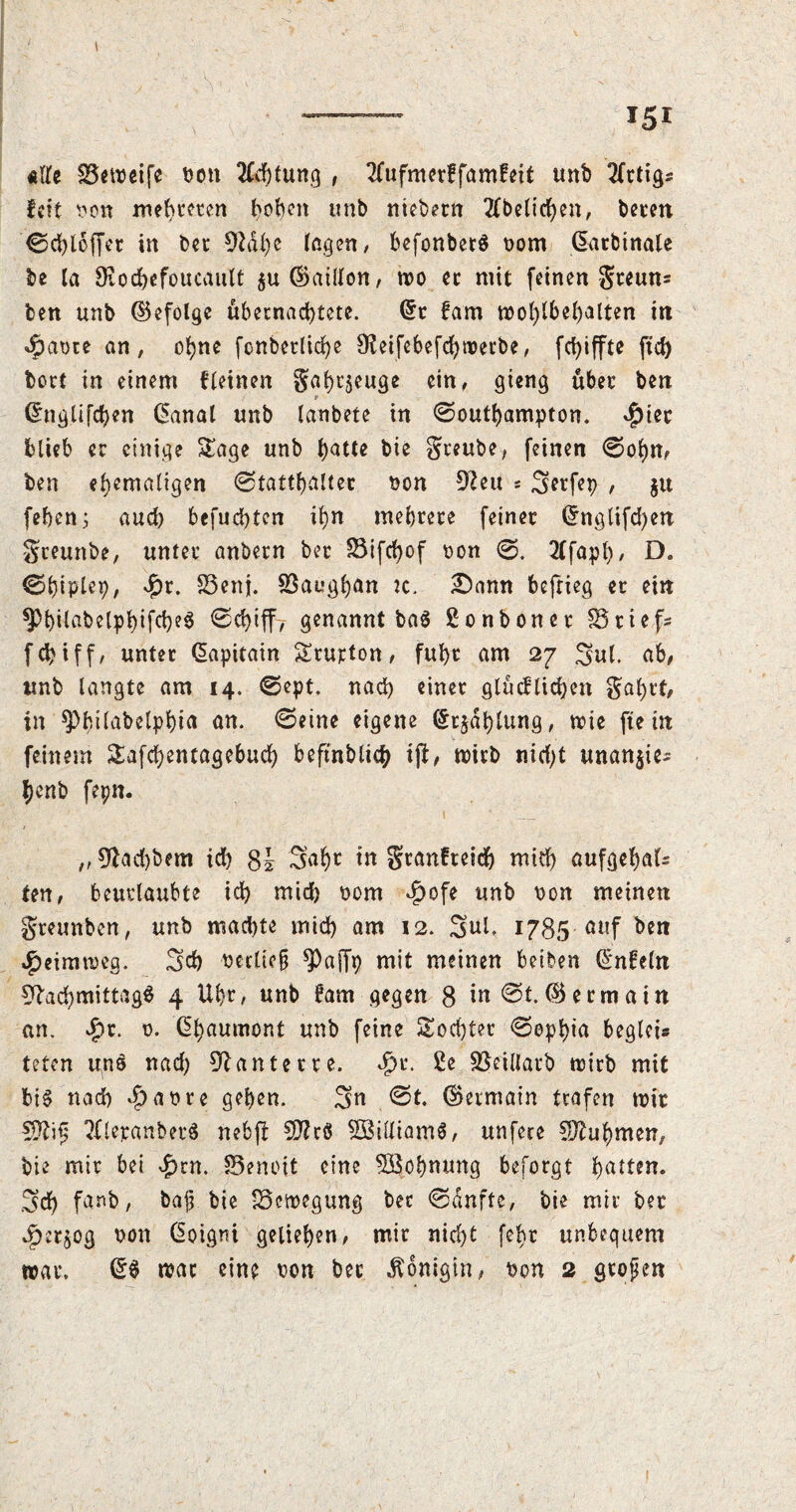 «lfe Betreife bon 2fcf)tung , 2(ufmer?famfeit unb 2Crtig5 feit non mehreren hoben unb niebetn 2fbelicben, beten ©cbloffct in bet Naf)e fegen, befonbetS t>om GEatbinale be la Ütocbefoucault $uC>>ailfon, tro et mit feinen gteun* ben unb ©efolgc übernachtete. (5t fam wohlbehalten in 4i>at>te an, ohne fonbet(icf)e Neifebefcbwerbe, fd)iffte ftd) bort in einem fletnen gabtjeuge ein, gieng übet ben ; f (5nglifd)«n Canal unb lanbete in ©outbampton. $iec blieb er einige Sage unb b^t* bie Steube, feinen ©obn, ben ehemaligen ©tattbaltec ron Neu * 3etfep , $u feben; aud) befuebten ihn mebtete feinet (5nglifd)en greunbe, untet anbetn bet Bifcfjof ron ©. 2tfapt>, D. ©biplep, $r- Benj. Baugijan jc. £)amt befrieg et ein ^bilabelpbifcbeS ©cbtff, genannt ba$ ßonbonet Briefs febiff, unter (üapitain Srupton, fubt am 27 3ul. ab, unb langte am 14. ©ept. nad) einet gtücfliefen gaf)cf, in spbtlabelpbia an. ©eine eigene (5t$dblung, nie fte in feinem Safcbentagebucb beftnblicb ift, wirb nid)t unan$ie^ benb fepn. „0^ad)bem id) 8i 3afw in gtanfteid) mid) aufgebals ten, beurlaubte id) mich bom $ofe unb ron meinen gteunben, unb machte mid) am 12. 3ul. 1785 auf ben Heimweg. 3d) reclicfj *j)affp mit meinen beiben Unfein Nachmittage 4 Uhr, unb 6am gegen 8 in ©t.® etmatn an. $r. 0. ßbaumont unb feine Socbter ©opbia begleis teten uns nad) Nantette. ^>t. £e Beillatb trieb mit bis nad) ^ar*re geben. 3« ©t. (Germain trafen wie 2fletanbetS nebfi SD?r8 SBilliamS, unfere Nahmen, bie mir bei £rn. Benoit eine 5Bof)mmg beforgt batten. 3d) fanb, bajj bie Bewegung bec ©dufte, bie mit bet *£>er$og ron ßoigni geliehen, mit nicht fet>r unbequem