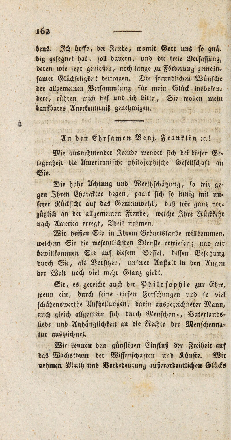 IÖ2 ■Uni. Ejcfe, feet grtefee, womit ©ott uti$ fo gti4= big gefegnet fyat-, foil bauern, unb bie freie Berfaffung, beren wit je|t geniefen, nod; lange $t* gotberung gemein* famer ©luckfeligfeit beitragen» Die freunblichen SBunfcbe ber allgemeinen SBerfammlung fur mein ©luck inkbefons here, rühren mid; tief unb ich bitte, @ie wollen mein banfbareS Anerkenntnis genehmigen. An ben (^hrfamen £3enj. gran! tin it.l Wit auSnehmenber greube wenbet ftdb bet biefcr ©es legenheit bie Ameticanifche p^ilofopt>ifd;c ©efellfchaft an ®fc. Die $o$e Achtung unb Sßerthfdmhung, fo wir ge* gen Shten Charakter hegen, paart fid; fo innig mit uns fern 9fttckficht auf ba$ ©emeinwnhl, baf? wit ganz nets §&glich an ber allgemeinen greube, welche Sh^^ ^neffefjr nach America erregt, Shell nehmen. $8ir 0ie in Shtem ©eburtSlanbe willkommen, Welchem @ie bie wefentlichjlen Dienjle erwiefen; unb wir bewillfommen 0ie auf biefem @cffel, beffen 35efefcung. burd; @ie, als SJorfther, unferer Anwalt in ben Augen ber 2ßelt noch biel mehr ©lanj giebt. ©ir, eS gereicht aud; ber 9)l;ifoph** $ur Offne, wenn ein, burch feine tiefen gorfchungen unb fo mel fchaben^werthe Aufhellungen, barin ausgezeichneter flftann, auch gleich allgemein ftch burch Sflenfcben*, SßaterlanbS* liebe unb Anhänglichkeit an bie Rechte ber SWenfchennas tur auSjeichnet 9 2öit kennen ben gunftigen Gfinflujj ber greil;eit auf baS 2ßach$tbum ber 5Biffenfchaften unb fünfte. 2öit uehmw unb Sßorbebeutung auferorbentlichen GHückS