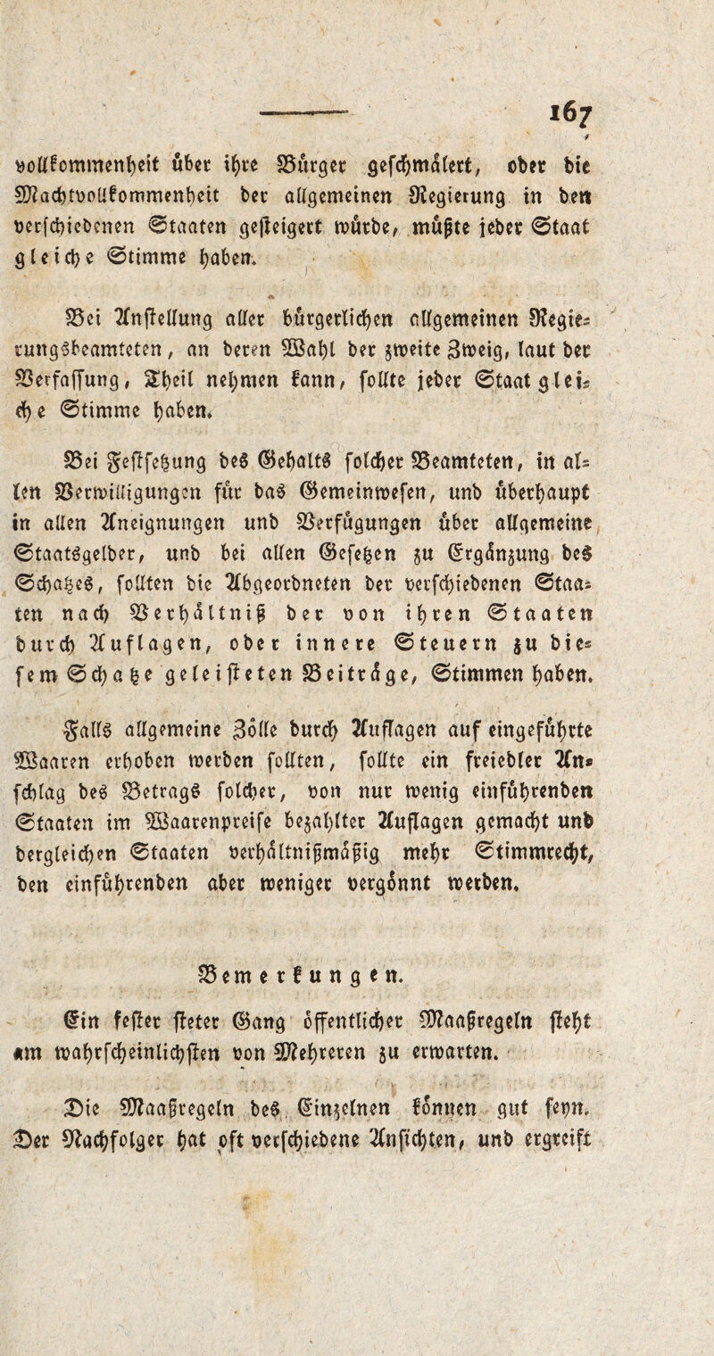 i6j f nollfommenheit über if>ve -SB&rgec gefc^mdtett, ober bie Nlachtnollfommenbeit bee allgemeinen Negierung in belt nerfchicbenen Staaten gejleigert routbe, mujjte ieber 0taat gleiche 0timme haben, Vei Anleitung aller bürgerlichen allgemeinen Negte^ rungsbeamteten, an beten Söaht bee jweite 3meig, laut bee Verfaffung, Sheil nehmen fann, feilte jeber 0taat gleis d)e 0timme haben, S5ei geflfehung beS ©ehaltS folchee Veamteten, in aU len VetwiUigungcn fur baS ©emeinwefen, unb überhaupt in allen Aneignungen unb Verfügungen über allgemeine 0taatSgetber, unb bei alten ©efe&en $u ©rgdnpng beS 0d)a|e§, feilten bie Abgeorbneten ber netfd)iebenen 0taa* ten nach Verhaltnif ber non ihren 0taaten burch Auflagen, ober innere 0teuern $u bie* fern 0cf)afce geleiteten 33 ei träge, 0timmen haben. Sails allgemeine Bolle burch 2luflagen auf eingefuhrte Söaaren erhoben werben füllten, follte ein freiebler An* feblag beS VetragS folc&er, non nur tnenig etnfuhtenben 0faaten im Söaarenpreife bezahlter Auflagen gemacht unb begleichen 0taaten oerhältnifjmafüg mehr 0timmrecht, ben einfühtenben aber weniger nergonnt werben, Vemerfungen. ©in fefter fleter ©ang öffentlicher CÜ?aafregeln fleht am wahrfcheinlichjtm non Mehreren 5U erwarten. Die 9flaa§tegeln beS ©meinen fonnen gut fepn. Der Nachfolger hat oft nerfchiebene Anfichten/ unb ergreift