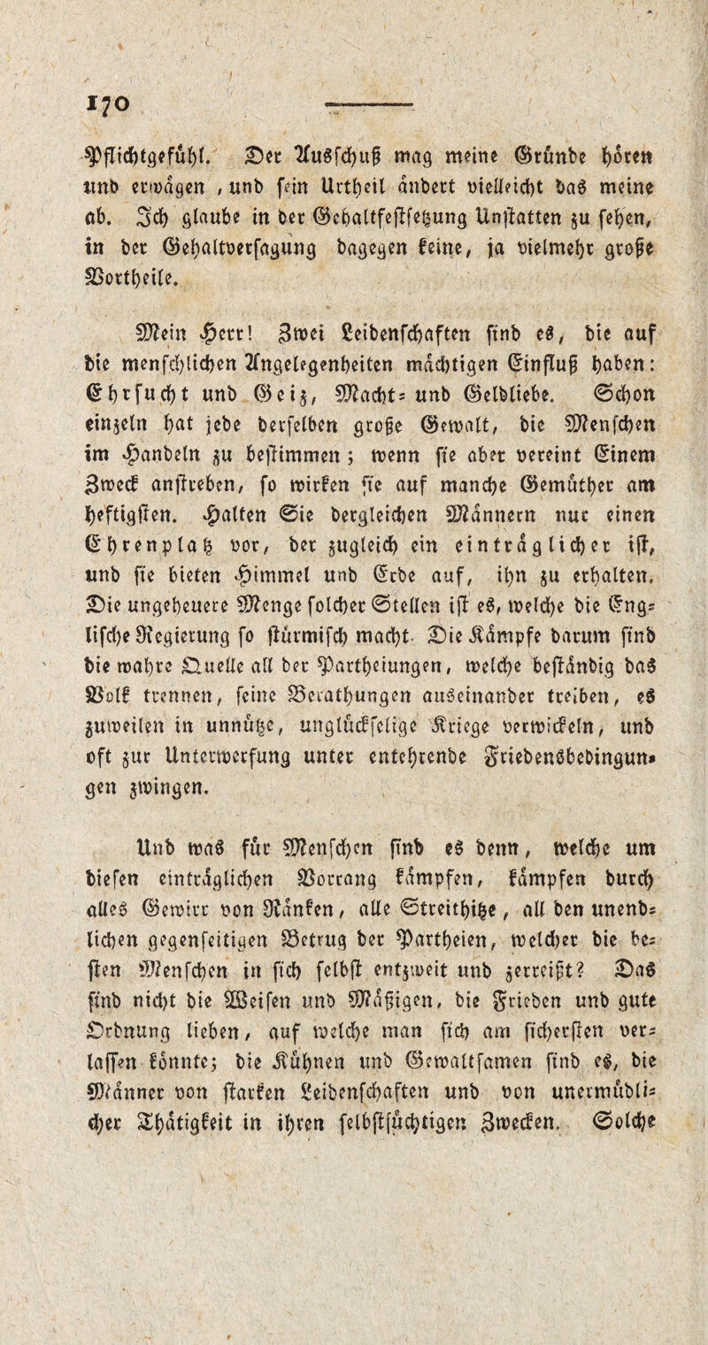 £5et KuSfchuf mag meine ©rönbe deceit ttnb erwägen , ttnb fein Urt^ctl anbcct oielletcht baS meine ab. 3d) glaube in ber ©cbaltfejU^ung Unftatten $u fehen, in bee ©ehattoerfagung bagegen feine, ja t>ielmei)t gtofe SSottheile, 5D£em 4)ctt! 3u)ei ßeibenfehaften ftnb e$, bie auf bte menfd)ltchcn Angelegenheiten mächtigen (Einfluß haben: f>rfttcf>t unb ©ei$, Yachts unb ©elbliebe. ©chon einzeln hat jcbe berfelben große ©email, bie SDienfchen im $anbetn befHmmen ; rnenn fte abet vereint (Einem ßrneef anjlteben, fo mirfen fte auf manche ©emuthet am heftiglten. galten ©ie bergteichen Bannern nut einen ©htenptah sot, bet zugleich ein einttd g lieh et iff, unb fte bieten $immet unb (Etbe auf, tl)n ju erhalten. 2Die ungeheuere Sftenge folchet ©teilen ijt e$, melche bie (Eng= lifdje SKegteiung fo flurmifeb macht £)te Kampfe batum jtnb bie mähte Quelle all bet ^artheiungen, welche bejfdnbig baS Sßolf trennen, feine SSeiathungen auScinanbet treiben, e$ guwetlen in unnulje, unglucffeltge Stiege oerwicfeln, unb oft §ur Unterwerfung untet entehtenbe gtiebenSbebingun* gen gingen. Unb wa$ fur üftenfehm ftnb e$ beim, weldje um tiefen einträglichen Vorrang fdmpfen, fampfen burch alles ©ewitc non hänfen, alle ©tretthi($e, all ben unenbs liehen gegenfeitiuen betrug bet $Partheten, meldet bie bes jien $?enfchen in fich fetbft entzweit unb jetmüt? £)a$ ftnb nid)t bie Reifen unb Mäßigen, bie grieben unb gute Drbnung lieben, auf meld)e man ftd) am ftd)etflen oer* taffen fottnte; bie Buhnen unb ©ewaltfamen ftnb es, bie Scannet t>on Warfen ßeibenfehaften unb twn unermublis d)er ^^dtigfeit in ihren felbjlfuchttgen Sieben, ©olche