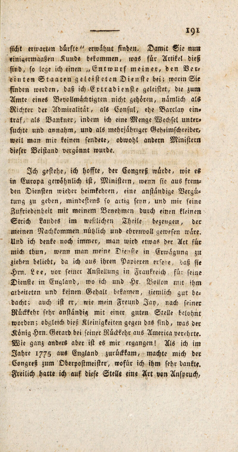 1<)1 fleht erwarten btrfte erwdbnt ftnben. Bamit ©ie ttutt einigmnaagen Jxunbe befommen, was fur 2lrtifel bief ftnb, fo lege id) einen „Entwurf meinet/ ben 2$ er* einten Staaten geleiteten Bien ft e bei; worin ©ie ftnben werben/ bag id)-Grtrabi enft e geleitet, bte $um 2(mte eines SSeoollmäcbtigten nid)t geboten, ndmlid) at$ SRic^ter ber 2fbmiralität, als Gonful, el)e 2$atclap ein» traf, als hänfner, inbem id) eine 5D?enge 2Bed)fel unter» fudjte unb annaljm, unb als mehrjähriger ©ebeimfebreiber, weil man mir feinen fenbete, obwohl anbern SRiniftent tiefer Seijlanb nergonnt würbe. Sd) geftebe, ich hoffte, bet Gongrejj würbe, wie eS in Europa gewöhnlich it/ finitem, wenn fie aus ftem* ben Stenten wieber beimfebren, eine antdnbige 23etgü* tung ju geben, minbeftenS fo artig feon, unb mir feine Bufriebenbeit mit meinem Benehmen burd) einen fleinen ©trieb SanbeS im wetlid)en Steile bezeugen, ber meinen 9?ad)fommen nühlid) unb ebrennoll gewefen wdte. Unb id) benfe nod) immer, man wirb etwas ber %xt für mich tbun, wenn man meme Bient« in Urwdguna ju Rieben beliebt, ba id) aus ihren parieren ergebe ba§ fte $rn. See, not ferner #nteüung in §tanfreid) für fejqe Biente in ©nglanb, wo id) unb *£r. Rollon mit tbm arbeiteten unb feinen ©ebalt befamen, ^iemlieb gut be* bad)t; auch it ft, wie mein greunb Sap, nach feiner Utucffebr fef>r anftdnbig mit einet guten ©teile belohnt worben; obgleich bieg dUeinigfeiten gegen bas finb, was her «Svbnig^rn. ©erarb bei feiner Svucffehr aus America oervbrte. SBie gan$ anbetS aber it eS mir ergangen! #1$ id) im Sabre 1775 aus ©nglanb jurüeffam, machte mich ber Gongreg $um Bberpoftmeifter, wofür ich ihm febt banfte* gteilicb ich auf biefe ©teile eine wn #nfprucb/