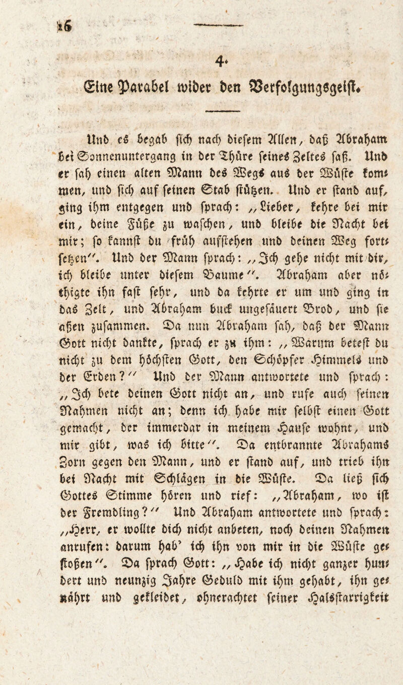 Sine 3><iva6el wiöet Öen QSerfoJgungegeiff* Unb c$ begab ftcf> nad) biefem 2C(fen ^ bag Abraham bet 0onnenuntergang in bereute feinet Settel fag. Unb er fah einen alten Sftamt bc$ Seg$ au$ ber Süße form men, unb ftcT> auf feinen 0tab flögen. Unb er ßanb auf, ging if)nt entgegen unb fprach: „Sieber, Uf)ve bei mir ein, beine güge gu tt>afcf>cn, unb bleibe bie Sftadjt bei mir; fo fannß bu früh aufßeben unb beinen Seg fort* fe|en. Unb ber T92ann fprad>: ,,3cf) gebe nicht mit bir, id) bleibe unter biefem $3aume. 2fbral)am aber n$* ihigte ihn faf! fehr, unb ba fehrte er um unb ging in ba$ Seit, unb 2ibraf)am bm£ ungefauert 0rob, unb fte eigen jufammen. 0a nun 2lbtaf)arn fal), baß ber Sftamt ©ott nicht banfte, fprach er $ts ihm: „ Sarum beteß bu nicht su bem böcbßett ©ott, ben 0d)6pfer JpimmeU unb ber (Erben ? Unb ber Sftamt antwortete unb fprad): „3d) bete beinen ©ott nicht an, unb rufe auch feinen Nahmen nicf>t an; benn ich fyabc mir felbß einen ©ott gemacht, ber immerbar in meinem Jpaufc wohnt/ unb mir gibt, was id) bitte. 0a entbrannte 2lbraf)«m$ Born gegen ben Sftann, unb er ßanb auf, unb trieb ihn bei Stacht mit 0d)lagen in bie Süße. 0a lieg ftdj ©otteS 0timme hören unb rief: „Abraham, wo iß ber grembling? Unb 2fbraf)am antwortete unb fprach: „Jperr, er wollte bid) nicht anbtten, nod) beinen Nahmen anrufen: barum gab’ td) ihn oon mir in bie Süße gef flogen. 0a fprad) ©ott: „ Qabc tch nicht ganzer fymt bert unb neunzig ©ebulb mit ihm gehabt, ibtt gef nährt unb geHeibet, «^erachtet feiner *§al$ßarrigfett