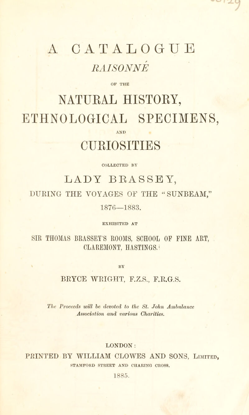 A CATALOGUE RAISONNE OF THE NATURAL HISTORY, ETHNOLOGICAL SPECIMENS, AND CURIOSITIES COLLECTED BY LADY BEASSEY, DURING THE VOYAGES OF THE “ SUNBEAM,” 1876—1883. EXHIBITED AT SIR THOMAS BRASSEY'S ROOMS, SCHOOL OF FINE ART, CLAREMONT, HASTINGS.* BY BRYCE WRIGHT, F.Z.S., F.R.G.S. The Proceeds will be devoted to the St. John Ambulance Association and various Charities. LONDON: PRINTED BY WILLIAM CLOWES AND SONS, Limited, STAMFORD STREET AND CHARING CROSS. 1885.